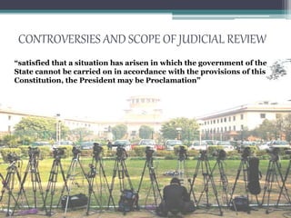 CONTROVERSIES AND SCOPE OF JUDICIAL REVIEW
“satisfied that a situation has arisen in which the government of the
State cannot be carried on in accordance with the provisions of this
Constitution, the President may be Proclamation”
 