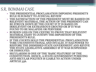 S.R. BOMMAI CASE
• THE PRESIDENTIAL PROCLAMATION IMPOSING PRESIDET’S
RULE IS SUBJECT TO JUDICIAL REVIEW
• THE SATISFACTION OF THE PRESIDENT MUST BE BASSED ON
RELEVENT MATERIAL.THE ACTION OF THE PRESIDENT CAN
BE STRUCK DOWN BY THE COURT IF IT IS BASED ON
IRRELEVENT OR EXTRANEOUS GROUND OR IF IT WAS
FOUND TO BE MALAFIDE OR PERVERSE
• BURDEN LIES ON THE CENTRE TO PROVE THAT RELEVENT
MATERIAL EXIST TO JUSTIFY THE IMPOSITION OF THE
PRESIDENT’S RULE.
• IF THE COURTS HOLD THE PRESIDENTIAL PROCLAIMATION
TOBE UNCONSTITUTIONAL AND INVALID, IT HAS POWER TO
RESTORE THE DISMISSED STATE GOVERNMENT AND REVIVE
THE STATE LEGISLATIVE ASSEMBLY IF IT WAS SUSPENDED
OR DISSOLVED.
• SECULARISM IS ONE OF THE ‘BASIC FEATURES’ OF THE
CONSTITUTION. HENCE, A STATE GOVERNMENT PURSUING
ANTI-SECULAR POLITICS IS LIABLE TO ACTION UNDER
ARTICLE 356.
 