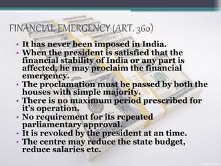 FINANCIAL EMERGENCY (ART. 360)
• It has never been imposed in India.
• When the president is satisfied that the
financial stability of India or any part is
affected, he may proclaim the financial
emergency.
• The proclamation must be passed by both the
houses with simple majority.
• There is no maximum period prescribed for
it’s operation.
• No requirement for its repeated
parliamentary approval.
• It is revoked by the president at an time.
• The centre may reduce the state budget,
reduce salaries etc.
 