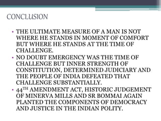 CONCLUSION
• THE ULTIMATE MEASURE OF A MAN IS NOT
WHERE HE STANDS IN MOMENT OF COMFORT
BUT WHERE HE STANDS AT THE TIME OF
CHALLENGE.
• NO DOUBT EMERGENCY WAS THE TIME OF
CHALLENGE BUT INNER STRENGTH OF
CONSTITUTION, DETERMINED JUDICIARY AND
THE PEOPLE OF INDIA DEFEATED THAT
CHALLENGE SUBSTANTIALLY.
• 44TH AMENDMENT ACT, HISTORIC JUDGEMENT
OF MINERVA MILLS AND SR BOMMAI AGAIN
PLANTED THE COMPONENTS OF DEMOCRACY
AND JUSTICE IN THE INDIAN POLITY.
 