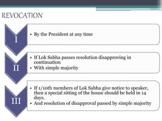 REVOCATION
I
• By the President at any time
II
• If Lok Sabha passes resolution disapproving in
continuation
• With simple majority
III
• If 1/10th members of Lok Sabha give notice to speaker,
then a special sitting of the house should be held in 14
days.
• And resolution of disapproval passed by simple majority
 