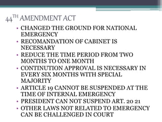 44TH AMENDMENT ACT
• CHANGED THE GROUND FOR NATIONAL
EMERGENCY
• RECOMANDATION OF CABINET IS
NECESSARY
• REDUCE THE TIME PERIOD FROM TWO
MONTHS TO ONE MONTH
• CONTINUTION APPROVAL IS NECESSARY IN
EVERY SIX MONTHS WITH SPECIAL
MAJORITY
• ARTICLE 19 CANNOT BE SUSPENDED AT THE
TIME OF INTERNAL EMERGENCY
• PRESIDENT CAN NOT SUSPEND ART. 20 21
• OTHER LAWS NOT RELATED TO EMERGENCY
CAN BE CHALLENGED IN COURT
 