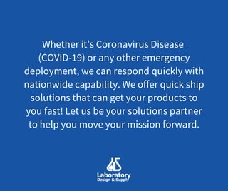 Whether it’s Coronavirus Disease
(COVID-19) or any other emergency
deployment, we can respond quickly with
nationwide capability. We offer quick ship
solutions that can get your products to
you fast! Let us be your solutions partner
to help you move your mission forward.
 