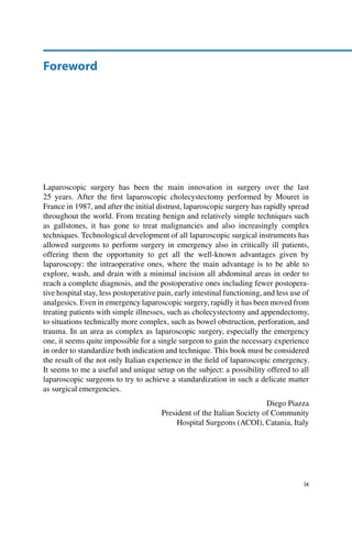 Foreword
Laparoscopic surgery has been the main innovation in surgery over the last
25 years. After the ﬁrst laparoscopic cholecystectomy performed by Mouret in
France in 1987, and after the initial distrust, laparoscopic surgery has rapidly spread
throughout the world. From treating benign and relatively simple techniques such
as gallstones, it has gone to treat malignancies and also increasingly complex
techniques. Technological development of all laparoscopic surgical instruments has
allowed surgeons to perform surgery in emergency also in critically ill patients,
offering them the opportunity to get all the well-known advantages given by
laparoscopy: the intraoperative ones, where the main advantage is to be able to
explore, wash, and drain with a minimal incision all abdominal areas in order to
reach a complete diagnosis, and the postoperative ones including fewer postopera-
tive hospital stay, less postoperative pain, early intestinal functioning, and less use of
analgesics. Even in emergency laparoscopic surgery, rapidly it has been moved from
treating patients with simple illnesses, such as cholecystectomy and appendectomy,
to situations technically more complex, such as bowel obstruction, perforation, and
trauma. In an area as complex as laparoscopic surgery, especially the emergency
one, it seems quite impossible for a single surgeon to gain the necessary experience
in order to standardize both indication and technique. This book must be considered
the result of the not only Italian experience in the ﬁeld of laparoscopic emergency.
It seems to me a useful and unique setup on the subject: a possibility offered to all
laparoscopic surgeons to try to achieve a standardization in such a delicate matter
as surgical emergencies.
Diego Piazza
President of the Italian Society of Community
Hospital Surgeons (ACOI), Catania, Italy
ix
 