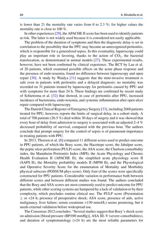 84 A. Mirabella et al.
is lower than 21 the mortality rate varies from 0 to 2.3 %; for higher values the
mortality rate is close to 100 %.
In other experiences [29], the APACHE II score has been used to identify patients
at risk. The latter is not widely used because it is considered not easily applicable.
The problem of the duration of symptoms and then the diagnostic delay is set in
correlation to the possibility that the PPU may become an unrecognized peritonitis,
which is responsible for a generalized sepsis. In this eventuality, laparoscopy could
play an important role in favoring, thanks to the action of CO2, the bacterial
translocation, as demonstrated in animal models [27]. These experimental results,
however, have not been conﬁrmed by clinical experience. The RCT by Lau et al.
of 20 patients, which examined possible effects on the acute phase response and
the presence of endo-toxemia, found no difference between laparoscopy and open
repair [30]. A study by Waidya [31] suggests that the mini-invasive treatment is
safe even in patients with peritonitis and a delayed diagnosis: no mortality was
recorded on 31 patients treated by laparoscopy for peritonitis caused by PPU and
with symptoms for more than 24 h. These ﬁndings are conﬁrmed by recent study
of Schietroma et al. [32] that showed, in case of peritonitis after PPU, increased
incidence of bacteremia, endo-toxemia, and systemic inﬂammation after open ulcer
repair compared with laparoscopy.
The Danish Clinical Register of Emergency Surgery [33], including 2668 patients
treated for PPU, however, reports the limits of surgical delay, in a cohort study. A
total of 708 patients (26.5 %) died within 30 days of surgery and it was showed that
every hour of delay from admission to surgery is associated with an adjusted 2–4 %
decreased probability of survival, compared with the previous hour. The authors
conclude that prompt surgery for the control of sepsis is of paramount importance
in treating patients with PPU.
In 2013, Thorsen et al. [8] compared 11 different scores used to predict outcome
in PPU patients, of which the Boey score, the Hacettepe score, the Jabalpur score,
the peptic ulcer perforation (PULP) score, the ASA score, the Charlson comorbidity
index, the Mannheim Peritonitis Index (MPI), the Acute Physiology and Chronic
Health Evaluation II (APACHE II), the simpliﬁed acute physiology score II
(SAPS II), the Mortality probability models II (MPM II), and the Physiological
and Operative Severity Score for the enumeration of Mortality and Morbidity
physical subscore (POSSUM-phys score). Only four of the scores were speciﬁcally
constructed for PPU patients. Considerable variation in performance both between
different scores and between different studies was found. The authors concluded
that the Boey and ASA scores are most commonly used to predict outcome for PPU
patients, while other scoring systems are hampered by a lack of validation or by their
complexity, which precludes routine clinical use. The PULP score (Presentation
or <24 h; presence of preoperative shock; ASA score, presence of aids, active
malignancy, liver failure; serum creatinine >130 mmol/L) seems promising, but it
needs external validation before widespread use.
The Consensus 2012 concludes: “Several studies suggest that Boey’s shock score
on admission [blood pressure (BP)90 mmHg)], ASA III–V (severe comorbidities),
and duration of symptomatology (>24 h) are the most reliable parameters for
 