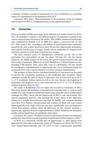 7 Perforated Gastroduodenal Ulcer 89
a minority of authors consider it unnecessary [22, 46], considering it as a possible
source of contamination of the peritoneal cavity [47].
Consensus 2012 states: “Decontamination of the peritoneal cavity by washing
after treatment of PPU is a fundamental step in the surgical procedure.”
7.6 Conversion
It has an extreme variable percentage in the different case studies (from 0 to 29 %)
[20, 24], probably in relation to the different degrees of experience reached by the
various surgical teams involved in the studies. The LAMA randomized multicenter
trial, conducted by Bertleff et al. in 2009 [21], shows a conversion rate of only
8 %. This result is due, according to the authors, to good laparoscopic experience
gained by the nine centers involved (at least 50 previous laparoscopic procedures)
and conﬁrms that this type of surgery should only be undertaken by surgeons with
sufﬁcient experience in the ﬁeld of mini-invasive surgery.
The most common causes of intraoperative conversion are the size of the
perforation (for some authors >6 mm, for others >10 mm) [22, 26], the missed
diagnosis, the friable margins of the lesion, the gastric non-juxta-pyloric site, and
the severity of peritonitis. Moreover, in 2010, Bertleff et al. [20] performed a review
including 2788 patients. They stress that, even if a perforation >10 mm should
be considered a contraindication to laparoscopy, the size of perforation might not
necessarily have to be a reason anymore to convert, using an omental patch.
The presence of those factors considered predictive of conversion can be useful
to prevent this eventuality, preferring to the traditional open treatment. Those
conditions include the state of shock at admission, risk of conversion up to 50 %
vs. 8 % in patients without shock, as well as the time between the beginning of
perforation and diagnosis >24 h, rate conversion up to 33 % vs. 0 % of patients
without diagnostic delay [6, 26].
The study of Katkhouda [26] was taken into account by Consensus of 2012.
The study, despite the limitation, nonrandomized controlled trial, as well as small
sample size, only 30 patients underwent laparoscopy using the classic Graham patch
technique for PPU), shows that the laparoscopy in PPU is safe and feasible. Two
clinical parameters, however, may preclude the results: shock at the admission,
deﬁned as a systolic blood pressure less than 80 mmHg, and symptom duration
more than 24 h. Patients who presented with evidence of shock and were treated
laparoscopically had a high conversion rate and a signiﬁcantly worse postoperative
course than patients without shock on admission. In this clinical situation, a
laparoscopic approach that has a high likelihood of failure should not be attempted,
and the patient should have an expeditious open repair.
Consensus 2012 states: “Predictive factors of conversion are shock on admittance
and the free interval between the beginning of perforation and the diagnosis >24 h).”
In 2015, in a nationwide real-life data on laparoscopic vs. open surgery from
Denmark [48], the authors showed the results of 726 patients of whom 238 (32.8 %)
were treated laparoscopically and 178 (24.5 %) had a laparoscopic procedure
 