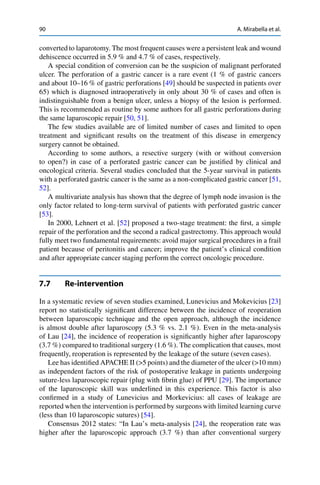 90 A. Mirabella et al.
converted to laparotomy. The most frequent causes were a persistent leak and wound
dehiscence occurred in 5.9 % and 4.7 % of cases, respectively.
A special condition of conversion can be the suspicion of malignant perforated
ulcer. The perforation of a gastric cancer is a rare event (1 % of gastric cancers
and about 10–16 % of gastric perforations [49] should be suspected in patients over
65) which is diagnosed intraoperatively in only about 30 % of cases and often is
indistinguishable from a benign ulcer, unless a biopsy of the lesion is performed.
This is recommended as routine by some authors for all gastric perforations during
the same laparoscopic repair [50, 51].
The few studies available are of limited number of cases and limited to open
treatment and signiﬁcant results on the treatment of this disease in emergency
surgery cannot be obtained.
According to some authors, a resective surgery (with or without conversion
to open?) in case of a perforated gastric cancer can be justiﬁed by clinical and
oncological criteria. Several studies concluded that the 5-year survival in patients
with a perforated gastric cancer is the same as a non-complicated gastric cancer [51,
52].
A multivariate analysis has shown that the degree of lymph node invasion is the
only factor related to long-term survival of patients with perforated gastric cancer
[53].
In 2000, Lehnert et al. [52] proposed a two-stage treatment: the ﬁrst, a simple
repair of the perforation and the second a radical gastrectomy. This approach would
fully meet two fundamental requirements: avoid major surgical procedures in a frail
patient because of peritonitis and cancer; improve the patient’s clinical condition
and after appropriate cancer staging perform the correct oncologic procedure.
7.7 Re-intervention
In a systematic review of seven studies examined, Lunevicius and Mokevicius [23]
report no statistically signiﬁcant difference between the incidence of reoperation
between laparoscopic technique and the open approach, although the incidence
is almost double after laparoscopy (5.3 % vs. 2.1 %). Even in the meta-analysis
of Lau [24], the incidence of reoperation is signiﬁcantly higher after laparoscopy
(3.7 %) compared to traditional surgery (1.6 %). The complication that causes, most
frequently, reoperation is represented by the leakage of the suture (seven cases).
Lee has identiﬁed APACHE II (>5 points) and the diameter of the ulcer (>10 mm)
as independent factors of the risk of postoperative leakage in patients undergoing
suture-less laparoscopic repair (plug with ﬁbrin glue) of PPU [29]. The importance
of the laparoscopic skill was underlined in this experience. This factor is also
conﬁrmed in a study of Lunevicius and Morkevicius: all cases of leakage are
reported when the intervention is performed by surgeons with limited learning curve
(less than 10 laparoscopic sutures) [54].
Consensus 2012 states: “In Lau’s meta-analysis [24], the reoperation rate was
higher after the laparoscopic approach (3.7 %) than after conventional surgery
 