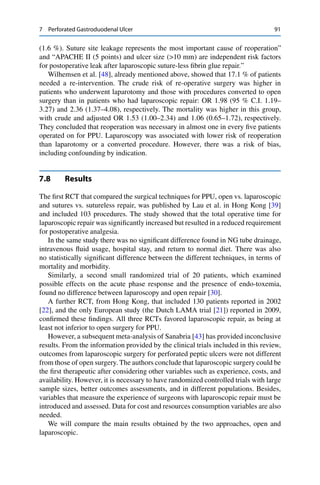 7 Perforated Gastroduodenal Ulcer 91
(1.6 %). Suture site leakage represents the most important cause of reoperation”
and “APACHE II (5 points) and ulcer size (>10 mm) are independent risk factors
for postoperative leak after laparoscopic suture-less ﬁbrin glue repair.”
Wilhemsen et al. [48], already mentioned above, showed that 17.1 % of patients
needed a re-intervention. The crude risk of re-operative surgery was higher in
patients who underwent laparotomy and those with procedures converted to open
surgery than in patients who had laparoscopic repair: OR 1.98 (95 % C.I. 1.19–
3.27) and 2.36 (1.37–4.08), respectively. The mortality was higher in this group,
with crude and adjusted OR 1.53 (1.00–2.34) and 1.06 (0.65–1.72), respectively.
They concluded that reoperation was necessary in almost one in every ﬁve patients
operated on for PPU. Laparoscopy was associated with lower risk of reoperation
than laparotomy or a converted procedure. However, there was a risk of bias,
including confounding by indication.
7.8 Results
The ﬁrst RCT that compared the surgical techniques for PPU, open vs. laparoscopic
and sutures vs. sutureless repair, was published by Lau et al. in Hong Kong [39]
and included 103 procedures. The study showed that the total operative time for
laparoscopic repair was signiﬁcantly increased but resulted in a reduced requirement
for postoperative analgesia.
In the same study there was no signiﬁcant difference found in NG tube drainage,
intravenous ﬂuid usage, hospital stay, and return to normal diet. There was also
no statistically signiﬁcant difference between the different techniques, in terms of
mortality and morbidity.
Similarly, a second small randomized trial of 20 patients, which examined
possible effects on the acute phase response and the presence of endo-toxemia,
found no difference between laparoscopy and open repair [30].
A further RCT, from Hong Kong, that included 130 patients reported in 2002
[22], and the only European study (the Dutch LAMA trial [21]) reported in 2009,
conﬁrmed these ﬁndings. All three RCTs favored laparoscopic repair, as being at
least not inferior to open surgery for PPU.
However, a subsequent meta-analysis of Sanabria [43] has provided inconclusive
results. From the information provided by the clinical trials included in this review,
outcomes from laparoscopic surgery for perforated peptic ulcers were not different
from those of open surgery. The authors conclude that laparoscopic surgery could be
the ﬁrst therapeutic after considering other variables such as experience, costs, and
availability. However, it is necessary to have randomized controlled trials with large
sample sizes, better outcomes assessments, and in different populations. Besides,
variables that measure the experience of surgeons with laparoscopic repair must be
introduced and assessed. Data for cost and resources consumption variables are also
needed.
We will compare the main results obtained by the two approaches, open and
laparoscopic.
 