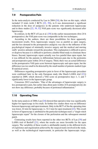 92 A. Mirabella et al.
7.9 Postoperative Pain
In the meta-analysis conducted by Lau in 2004 [24], the ﬁrst on this topic, which
included 13 trials (with 2 RCTs [22, 39]), in 8 was demonstrated a signiﬁcant
reduction in the dose of analgesics in the patients who underwent laparoscopy
and in three studies [22, 39, 52] VAS pain score was signiﬁcantly decreased after
laparoscopy.
In contrast, in the RCT of Lau et al. [39] in the earlier measurements (ﬁrst 24 h
postoperative), the VAS pain score was comparable in the two techniques.
According to the authors, there are three possibilities for these apparently
inconsistent results. First, laparoscopic surgery was as painful as open surgery,
and the less demand in the postoperative analgesic was due to the inﬂuence of the
psychological impact of minimally invasive surgery and the medical and nursing
staffs’ positive attitudes toward the procedure. This explanation is difﬁcult to prove
or disprove because it is difﬁcult to perform a double-blind study to eliminate these
biases. Second, laparoscopic repair actually was less painful than open repair, but
it was difﬁcult for the patients to differentiate between pain due to the peritonitis
and postoperative pain within 24 h of surgery. Third, there was an actual difference
in the postoperative VAS pain score between laparoscopic and open repair, but the
difference was too small to be detected by the small number of patients studied (type
II statistical error).
Differences regarding postoperative pain in favor of the laparoscopic procedure
were conﬁrmed later in the only European study (the Dutch LAMA trial [21])
reported in 2009, which showed a VAS score on postoperative days 1, 3, and 7
signiﬁcantly lower in the laparoscopic group.
Consensus 2012 concludes: “One of the advantages of laparoscopic surgery is
less postoperative pain, but earlier data about pain (within 24 h postoperatively) do
not show any difference, probably because of peritoneal inﬂammation.”
7.10 Operating Time
In the meta-analysis of 2004, Lau [24] showed that operative time was signiﬁcantly
higher for laparoscopy in ﬁve trials. In further ﬁve studies there was no difference
between laparoscopy and open treatment. Only in the RCT of Siu the operating time
was lower, 42 min for laparoscopy vs. 52.3 min for open treatment [22]. This result
in favor of laparoscopy is attributed to the particular technique used: a “single-stitch
laparoscopic repair” for the closure of the perforation and the subsequent omental
patch.
Contrasting results have been reported in the other two RCTs of Lau [39] and
LAMA trial of Bertleff [21], where the results are more favorable for the open
surgery. The variability of these results is attributable mainly to the different levels
of experience and organization achieved by the surgical teams involved in the study,
as well as the technological improvement, in particular the laparoscopic irriga-
 