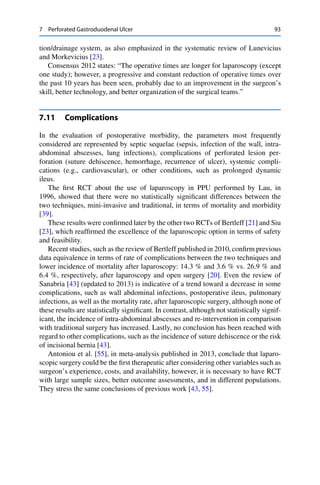 7 Perforated Gastroduodenal Ulcer 93
tion/drainage system, as also emphasized in the systematic review of Lunevicius
and Morkevicius [23].
Consensus 2012 states: “The operative times are longer for laparoscopy (except
one study); however, a progressive and constant reduction of operative times over
the past 10 years has been seen, probably due to an improvement in the surgeon’s
skill, better technology, and better organization of the surgical teams.”
7.11 Complications
In the evaluation of postoperative morbidity, the parameters most frequently
considered are represented by septic sequelae (sepsis, infection of the wall, intra-
abdominal abscesses, lung infections), complications of perforated lesion per-
foration (suture dehiscence, hemorrhage, recurrence of ulcer), systemic compli-
cations (e.g., cardiovascular), or other conditions, such as prolonged dynamic
ileus.
The ﬁrst RCT about the use of laparoscopy in PPU performed by Lau, in
1996, showed that there were no statistically signiﬁcant differences between the
two techniques, mini-invasive and traditional, in terms of mortality and morbidity
[39].
These results were conﬁrmed later by the other two RCTs of Bertleff [21] and Siu
[23], which reafﬁrmed the excellence of the laparoscopic option in terms of safety
and feasibility.
Recent studies, such as the review of Bertleff published in 2010, conﬁrm previous
data equivalence in terms of rate of complications between the two techniques and
lower incidence of mortality after laparoscopy: 14.3 % and 3.6 % vs. 26.9 % and
6.4 %, respectively, after laparoscopy and open surgery [20]. Even the review of
Sanabria [43] (updated to 2013) is indicative of a trend toward a decrease in some
complications, such as wall abdominal infections, postoperative ileus, pulmonary
infections, as well as the mortality rate, after laparoscopic surgery, although none of
these results are statistically signiﬁcant. In contrast, although not statistically signif-
icant, the incidence of intra-abdominal abscesses and re-intervention in comparison
with traditional surgery has increased. Lastly, no conclusion has been reached with
regard to other complications, such as the incidence of suture dehiscence or the risk
of incisional hernia [43].
Antoniou et al. [55], in meta-analysis published in 2013, conclude that laparo-
scopic surgery could be the ﬁrst therapeutic after considering other variables such as
surgeon’s experience, costs, and availability, however, it is necessary to have RCT
with large sample sizes, better outcome assessments, and in different populations.
They stress the same conclusions of previous work [43, 55].
 