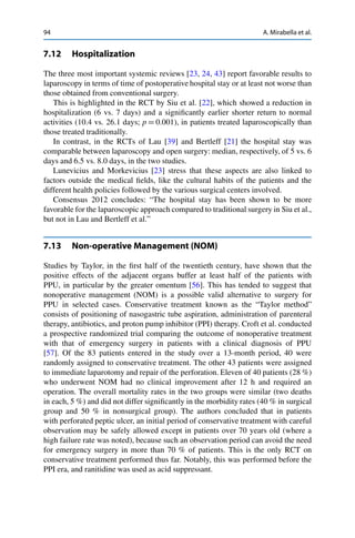 94 A. Mirabella et al.
7.12 Hospitalization
The three most important systemic reviews [23, 24, 43] report favorable results to
laparoscopy in terms of time of postoperative hospital stay or at least not worse than
those obtained from conventional surgery.
This is highlighted in the RCT by Siu et al. [22], which showed a reduction in
hospitalization (6 vs. 7 days) and a signiﬁcantly earlier shorter return to normal
activities (10.4 vs. 26.1 days; p D 0.001), in patients treated laparoscopically than
those treated traditionally.
In contrast, in the RCTs of Lau [39] and Bertleff [21] the hospital stay was
comparable between laparoscopy and open surgery: median, respectively, of 5 vs. 6
days and 6.5 vs. 8.0 days, in the two studies.
Lunevicius and Morkevicius [23] stress that these aspects are also linked to
factors outside the medical ﬁelds, like the cultural habits of the patients and the
different health policies followed by the various surgical centers involved.
Consensus 2012 concludes: “The hospital stay has been shown to be more
favorable for the laparoscopic approach compared to traditional surgery in Siu et al.,
but not in Lau and Bertleff et al.”
7.13 Non-operative Management (NOM)
Studies by Taylor, in the ﬁrst half of the twentieth century, have shown that the
positive effects of the adjacent organs buffer at least half of the patients with
PPU, in particular by the greater omentum [56]. This has tended to suggest that
nonoperative management (NOM) is a possible valid alternative to surgery for
PPU in selected cases. Conservative treatment known as the “Taylor method”
consists of positioning of nasogastric tube aspiration, administration of parenteral
therapy, antibiotics, and proton pump inhibitor (PPI) therapy. Croft et al. conducted
a prospective randomized trial comparing the outcome of nonoperative treatment
with that of emergency surgery in patients with a clinical diagnosis of PPU
[57]. Of the 83 patients entered in the study over a 13-month period, 40 were
randomly assigned to conservative treatment. The other 43 patients were assigned
to immediate laparotomy and repair of the perforation. Eleven of 40 patients (28 %)
who underwent NOM had no clinical improvement after 12 h and required an
operation. The overall mortality rates in the two groups were similar (two deaths
in each, 5 %) and did not differ signiﬁcantly in the morbidity rates (40 % in surgical
group and 50 % in nonsurgical group). The authors concluded that in patients
with perforated peptic ulcer, an initial period of conservative treatment with careful
observation may be safely allowed except in patients over 70 years old (where a
high failure rate was noted), because such an observation period can avoid the need
for emergency surgery in more than 70 % of patients. This is the only RCT on
conservative treatment performed thus far. Notably, this was performed before the
PPI era, and ranitidine was used as acid suppressant.
 