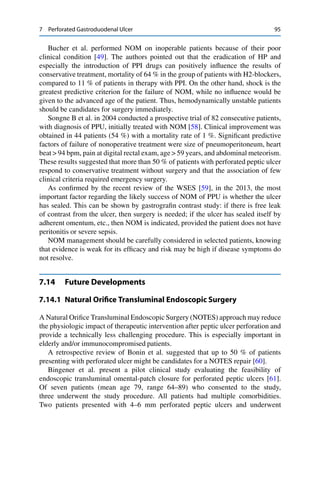 7 Perforated Gastroduodenal Ulcer 95
Bucher et al. performed NOM on inoperable patients because of their poor
clinical condition [49]. The authors pointed out that the eradication of HP and
especially the introduction of PPI drugs can positively inﬂuence the results of
conservative treatment, mortality of 64 % in the group of patients with H2-blockers,
compared to 11 % of patients in therapy with PPI. On the other hand, shock is the
greatest predictive criterion for the failure of NOM, while no inﬂuence would be
given to the advanced age of the patient. Thus, hemodynamically unstable patients
should be candidates for surgery immediately.
Songne B et al. in 2004 conducted a prospective trial of 82 consecutive patients,
with diagnosis of PPU, initially treated with NOM [58]. Clinical improvement was
obtained in 44 patients (54 %) with a mortality rate of 1 %. Signiﬁcant predictive
factors of failure of nonoperative treatment were size of pneumoperitoneum, heart
beat > 94 bpm, pain at digital rectal exam, age > 59 years, and abdominal meteorism.
These results suggested that more than 50 % of patients with perforated peptic ulcer
respond to conservative treatment without surgery and that the association of few
clinical criteria required emergency surgery.
As conﬁrmed by the recent review of the WSES [59], in the 2013, the most
important factor regarding the likely success of NOM of PPU is whether the ulcer
has sealed. This can be shown by gastrograﬁn contrast study: if there is free leak
of contrast from the ulcer, then surgery is needed; if the ulcer has sealed itself by
adherent omentum, etc., then NOM is indicated, provided the patient does not have
peritonitis or severe sepsis.
NOM management should be carefully considered in selected patients, knowing
that evidence is weak for its efﬁcacy and risk may be high if disease symptoms do
not resolve.
7.14 Future Developments
7.14.1 Natural Oriﬁce Transluminal Endoscopic Surgery
A Natural Oriﬁce Transluminal Endoscopic Surgery (NOTES) approach may reduce
the physiologic impact of therapeutic intervention after peptic ulcer perforation and
provide a technically less challenging procedure. This is especially important in
elderly and/or immunocompromised patients.
A retrospective review of Bonin et al. suggested that up to 50 % of patients
presenting with perforated ulcer might be candidates for a NOTES repair [60].
Bingener et al. present a pilot clinical study evaluating the feasibility of
endoscopic transluminal omental-patch closure for perforated peptic ulcers [61].
Of seven patients (mean age 79, range 64–89) who consented to the study,
three underwent the study procedure. All patients had multiple comorbidities.
Two patients presented with 4–6 mm perforated peptic ulcers and underwent
 