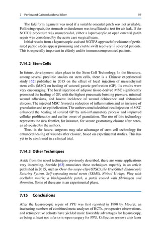 7 Perforated Gastroduodenal Ulcer 97
The falciform ligament was used if a suitable omental patch was not available.
Following repair, the stomach or duodenum was insufﬂated to test for air leak. If the
NOTES procedure was unsuccessful, either a laparoscopic or open omental patch
repair was considered by the acute care surgical team.
Initial results from a laparoscopic-assisted NOTES approach for closure of perfo-
rated peptic ulcers appear promising and enable swift recovery in selected patients.
This is especially important in elderly and/or immunocompromised patients.
7.14.2 Stem Cells
In future, development takes place in the Stem Cell Technology. In the literature,
among several preclinic studies on stem cells, there is a Chinese experimental
study [62] published in 2015 on the effect of local injection of mesenchymal
stem cells (MSC) on healing of sutured gastric perforation (GP). Its results were
very encouraging. The local injection of adipose tissue-derived MSC signiﬁcantly
promoted the healing of GP, with the highest pneumatic bursting pressure, minimal
wound adhesions, and lowest incidence of wound dehiscence and abdominal
abscess. The injected MSC favored a reduction of inﬂammation and an increase of
granulation and re-epithelization. The authors concluded that local injection of MSC
enhanced the healing of sutured GP by anti-inﬂammatory process and improved
cellular proliferation and earlier onset of granulation. The use of this technology
represents the new frontier, for instance, for secure gastrotomy closure after notes,
as advocated by the authors.
Thus, in the future, surgeons may take advantage of stem cell technology for
enhanced healing of wounds after closure, based on experimental studies. This has
yet to be conﬁrmed in a clinical trial.
7.14.3 Other Techniques
Aside from the novel techniques previously described, there are some applications
very interesting. Søreide [63] enunciates these techniques superbly in an article
published in 2015, such as Over-the-scope-clip (OTSC), the OverStitch Endoscopic
Suturing System, Self-expanding metal stents (SEMS), Nitinol U-clips, Plug with
acellular matrix, a biodegradable patch, a patch coated with ﬁbrinogen and
thrombin. Some of these are in an experimental phase.
7.15 Conclusions
After the laparoscopic repair of PPU was ﬁrst reported in 1990 by Mouret, an
increasing numbers of combined meta-analyses of RCTs, prospective observations,
and retrospective cohorts have yielded more favorable advantages for laparoscopy,
as being at least not inferior to open surgery for PPU. Collective reviews also favor
 