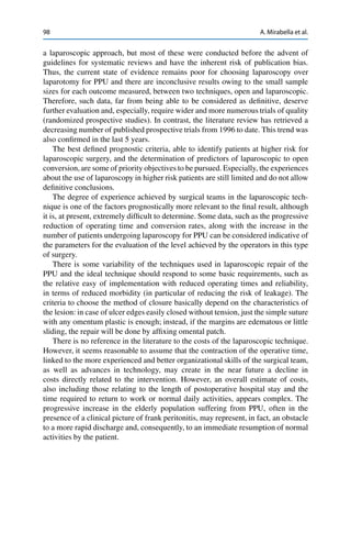 98 A. Mirabella et al.
a laparoscopic approach, but most of these were conducted before the advent of
guidelines for systematic reviews and have the inherent risk of publication bias.
Thus, the current state of evidence remains poor for choosing laparoscopy over
laparotomy for PPU and there are inconclusive results owing to the small sample
sizes for each outcome measured, between two techniques, open and laparoscopic.
Therefore, such data, far from being able to be considered as deﬁnitive, deserve
further evaluation and, especially, require wider and more numerous trials of quality
(randomized prospective studies). In contrast, the literature review has retrieved a
decreasing number of published prospective trials from 1996 to date. This trend was
also conﬁrmed in the last 5 years.
The best deﬁned prognostic criteria, able to identify patients at higher risk for
laparoscopic surgery, and the determination of predictors of laparoscopic to open
conversion,are some of priority objectives to be pursued. Especially, the experiences
about the use of laparoscopy in higher risk patients are still limited and do not allow
deﬁnitive conclusions.
The degree of experience achieved by surgical teams in the laparoscopic tech-
nique is one of the factors prognostically more relevant to the ﬁnal result, although
it is, at present, extremely difﬁcult to determine. Some data, such as the progressive
reduction of operating time and conversion rates, along with the increase in the
number of patients undergoing laparoscopy for PPU can be considered indicative of
the parameters for the evaluation of the level achieved by the operators in this type
of surgery.
There is some variability of the techniques used in laparoscopic repair of the
PPU and the ideal technique should respond to some basic requirements, such as
the relative easy of implementation with reduced operating times and reliability,
in terms of reduced morbidity (in particular of reducing the risk of leakage). The
criteria to choose the method of closure basically depend on the characteristics of
the lesion: in case of ulcer edges easily closed without tension, just the simple suture
with any omentum plastic is enough; instead, if the margins are edematous or little
sliding, the repair will be done by afﬁxing omental patch.
There is no reference in the literature to the costs of the laparoscopic technique.
However, it seems reasonable to assume that the contraction of the operative time,
linked to the more experienced and better organizational skills of the surgical team,
as well as advances in technology, may create in the near future a decline in
costs directly related to the intervention. However, an overall estimate of costs,
also including those relating to the length of postoperative hospital stay and the
time required to return to work or normal daily activities, appears complex. The
progressive increase in the elderly population suffering from PPU, often in the
presence of a clinical picture of frank peritonitis, may represent, in fact, an obstacle
to a more rapid discharge and, consequently, to an immediate resumption of normal
activities by the patient.
 
