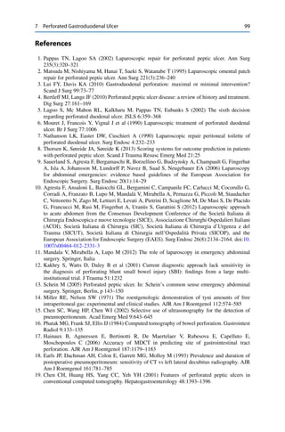 7 Perforated Gastroduodenal Ulcer 99
References
1. Pappas TN, Lagoo SA (2002) Laparoscopic repair for perforated peptic ulcer. Ann Surg
235(3):320–321
2. Matsuda M, Nishiyama M, Hanai T, Saeki S, Watanabe T (1995) Laparoscopic omental patch
repair for perforated peptic ulcer. Ann Surg 221(3):236–240
3. Lui FY, Davis KA (2010) Gastroduodenal perforation: maximal or minimal intervention?
Scand J Surg 99:73–77
4. Bertleff MJ, Lange JF (2010) Perforated peptic ulcer disease: a review of history and treatment.
Dig Surg 27:161–169
5. Lagoo S, Mc Mahon RL, Kalkharu M, Pappas TN, Eubanks S (2002) The sixth decision
regarding perforated duodenal ulcer. JSLS 6:359–368
6. Mouret J, Francois Y, Vignal J et al (1990) Laparoscopic treatment of perforated duodenal
ulcer. Br J Surg 77:1006
7. Nathanson LK, Easter DW, Cuschieri A (1990) Laparoscopic repair peritoneal toilette of
perforated duodenal ulcer. Surg Endosc 4:232–233
8. Thorsen K, Søreide JA, Søreide K (2013) Scoring systems for outcome prediction in patients
with perforated peptic ulcer. Scand J Trauma Resusc Emerg Med 21:25
9. Sauerland S, Agresta F, Bergamaschi R, Borzellino G, Budzynsky A, Champault G, Fingerhut
A, Isla A, Johansson M, Lundorff P, Navez B, Saad S, Neugebauer EA (2006) Laparoscopy
for abdominal emergencies: evidence based guidelines of the European Association for
Endoscopic Surgery. Surg Endosc 20(1):14–29
10. Agresta F, Ansaloni L, Baiocchi GL, Bergamini C, Campanile FC, Carlucci M, Cocorullo G,
Corradi A, Franzato B, Lupo M, Mandalà V, Mirabella A, Pernazza G, Piccoli M, Staudacher
C, Vettoretto N, Zago M, Lettieri E, Levati A, Pietrini D, Scaglione M, De Masi S, De Placido
G, Francucci M, Rasi M, Fingerhut A, Uranüs S, Garattini S (2012) Laparoscopic approach
to acute abdomen from the Consensus Development Conference of the Società Italiana di
Chirurgia Endoscopica e nuove tecnologie (SICE), Associazione Chirurghi Ospedalieri Italiani
(ACOI), Società Italiana di Chirurgia (SIC), Società Italiana di Chirurgia d’Urgenza e del
Trauma (SICUT), Società Italiana di Chirurgia nell’Ospedalità Privata (SICOP), and the
European Association for Endoscopic Surgery (EAES). Surg Endosc 26(8):2134–2164. doi:10.
1007/s00464-012-2331-3
11. Mandala V, Mirabella A, Lupo M (2012) The role of laparoscopy in emergency abdominal
surgery. Springer, Italia
12. Kakhry S, Watts D, Daley B et al (2001) Current diagnostic approach lack sensitivity in
the diagnosis of perforating blunt small bowel injury (SBI): ﬁndings from a large multi-
institutional trial. J Trauma 51:1232
13. Schein M (2005) Perforated peptic ulcer. In: Schein’s common sense emergency abdominal
surgery. Springer, Berlin, p 143–150
14. Miller RE, Nelson SW (1971) The roentgenologic demonstration of tyni amounts of free
intraperitoneal gas: experimental and clinical studies. AJR Am J Roentgenol 112:574–585
15. Chen SC, Wang HP, Chen WJ (2002) Selective use of ultrasonography for the detection of
pneumoperitoneum. Acad Emerg Med 9:643–645
16. Phatak MG, Frank SJ, Ellis JJ (1984) Computed tomography of bowel perforation. Gastrointest
Radiol 9:133–135
17. Hainaux B, Agneessen E, Bertinotti R, De Maertelaer V, Rubesova E, Capelluto E,
Moschopoulos C (2006) Accuracy of MDCT in predicting site of gastrointestinal tract
perforation. AJR Am J Roentgenol 187:1179–1183
18. Earls JP, Dachman AH, Colon E, Garrett MG, Molloy M (1993) Prevalence and duration of
postoperative pneumoperitoneum: sensitivity of CT vs left lateral decubitus radiography. AJR
Am J Roentgenol 161:781–785
19. Chen CH, Huang HS, Yang CC, Yeh YH (2001) Features of perforated peptic ulcers in
conventional computed tomography. Hepatogastroenterology 48:1393–1396
 
