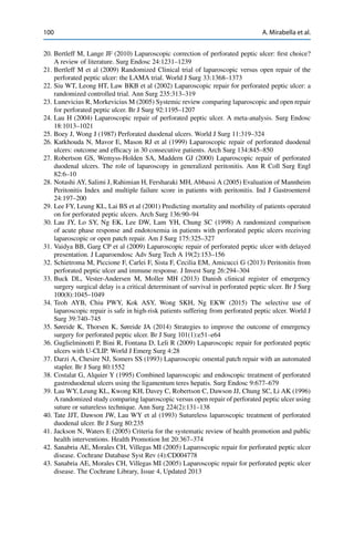 100 A. Mirabella et al.
20. Bertleff M, Lange JF (2010) Laparoscopic correction of perforated peptic ulcer: ﬁrst choice?
A review of literature. Surg Endosc 24:1231–1239
21. Bertleff M et al (2009) Randomized Clinical trial of laparoscopic versus open repair of the
perforated peptic ulcer: the LAMA trial. World J Surg 33:1368–1373
22. Siu WT, Leong HT, Law BKB et al (2002) Laparoscopic repair for perforated peptic ulcer: a
randomized controlled trial. Ann Surg 235:313–319
23. Lunevicius R, Morkevicius M (2005) Systemic review comparing laparoscopic and open repair
for perforated peptic ulcer. Br J Surg 92:1195–1207
24. Lau H (2004) Laparoscopic repair of perforated peptic ulcer. A meta-analysis. Surg Endosc
18:1013–1021
25. Boey J, Wong J (1987) Perforated duodenal ulcers. World J Surg 11:319–324
26. Katkhouda N, Mavor E, Mason RJ et al (1999) Laparoscopic repair of perforated duodenal
ulcers: outcome and efﬁcacy in 30 consecutive patients. Arch Surg 134:845–850
27. Robertson GS, Wemyss-Holden SA, Maddern GJ (2000) Laparoscopic repair of perforated
duodenal ulcers. The role of laparoscopy in generalized peritonitis. Ann R Coll Surg Engl
82:6–10
28. Notashi AY, Salimi J, Rahimian H, Fersharaki MH, Abbassi A (2005) Evaluation of Mannheim
Peritonitis Index and multiple failure score in patients with peritonitis. Ind J Gastroenterol
24:197–200
29. Lee FY, Leung KL, Lai BS et al (2001) Predicting mortality and morbility of patients operated
on for perforated peptic ulcers. Arch Surg 136:90–94
30. Lau JY, Lo SY, Ng EK, Lee DW, Lam YH, Chung SC (1998) A randomized comparison
of acute phase response and endotoxemia in patients with perforated peptic ulcers receiving
laparoscopic or open patch repair. Am J Surg 175:325–327
31. Vaidya BB, Garg CP et al (2009) Laparoscopic repair of perforated peptic ulcer with delayed
presentation. J Laparoendosc Adv Surg Tech A 19(2):153–156
32. Schietroma M, Piccione F, Carlei F, Sista F, Cecilia EM, Amicucci G (2013) Peritonitis from
perforated peptic ulcer and immune response. J Invest Surg 26:294–304
33. Buck DL, Vester-Andersen M, Moller MH (2013) Danish clinical register of emergency
surgery surgical delay is a critical determinant of survival in perforated peptic ulcer. Br J Surg
100(8):1045–1049
34. Teoh AYB, Chiu PWY, Kok ASY, Wong SKH, Ng EKW (2015) The selective use of
laparoscopic repair is safe in high-risk patients suffering from perforated peptic ulcer. World J
Surg 39:740–745
35. Søreide K, Thorsen K, Søreide JA (2014) Strategies to improve the outcome of emergency
surgery for perforated peptic ulcer. Br J Surg 101(1):e51–e64
36. Guglielminotti P, Bini R, Fontana D, Leli R (2009) Laparoscopic repair for perforated peptic
ulcers with U-CLIP. World J Emerg Surg 4:28
37. Darzi A, Chesire NJ, Somers SS (1993) Laparoscopic omental patch repair with an automated
stapler. Br J Surg 80:1552
38. Costalat G, Alquier Y (1995) Combined laparoscopic and endoscopic treatment of perforated
gastroduodenal ulcers using the ligamentum teres hepatis. Surg Endosc 9:677–679
39. Lau WY, Leung KL, Kwong KH, Davey C, Robertson C, Dawson JJ, Chung SC, Li AK (1996)
A randomized study comparing laparoscopic versus open repair of perforated peptic ulcer using
suture or sutureless technique. Ann Surg 224(2):131–138
40. Tate JJT, Dawson JW, Lau WY et al (1993) Sutureless laparoscopic treatment of perforated
duodenal ulcer. Br J Surg 80:235
41. Jackson N, Waters E (2005) Criteria for the systematic review of health promotion and public
health interventions. Health Promotion Int 20:367–374
42. Sanabria AE, Morales CH, Villegas MI (2005) Laparoscopic repair for perforated peptic ulcer
disease. Cochrane Database Syst Rev (4):CD004778
43. Sanabria AE, Morales CH, Villegas MI (2005) Laparoscopic repair for perforated peptic ulcer
disease. The Cochrane Library, Issue 4, Updated 2013
 