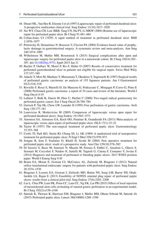 7 Perforated Gastroduodenal Ulcer 101
44. Druart ML, Van Hee R, Etienne J et al (1997) Laparoscopic repair of perforated duodenal ulcer.
A prospective multicenter clinical trial. Surg Endosc 11(10):1017–1020
45. Siu WT, Chau CH, Law BKB, Tang CN, Ha PY, Li MKW (2004) Routine use of laparoscopic
repair for perforated peptic ulcer. Br J Surg 91:481–484
46. Cellan-Jones CJ (1929) A rapid method of treatment in perforated duodenal ulcer. BMJ
1:1076–1077
47. Petrowsky H, Demartines N, Rousson V, Clavien PA (2004) Evidence-based value of prophy-
lactic drainage in gastrointestinal surgery. A systematic review and meta-analyses. Ann Surg
240:1074–1085
48. Wilhelmsen M, Møller MH, Rosenstock S (2015) Surgical complications after open and
laparoscopic surgery for perforated peptic ulcer in a nationwide cohort. Br J Surg 102(4):382–
387. doi:10.1002/bjs.9753, Epub 2015 Jan 21
49. Bucher P, Oulbaci W, Morel P, Ris F, Huber O (2007) Results of conservative treatment for
perforated gastroduodenal ulcer in patients not eligible for surgical repair. Swiss Med Wkly
137:337–340
50. Adachi Y, Mori M, Maehara Y, Matsumata T, Okudaira Y, Sugimachi K (1997) Surgical results
of perforated gastric carcinoma: an analysis of 155 Japanese patients. Am J Gastroenterol
92(3):516–518
51. Roviello F, Rossi S, Marrelli D, De Manzoni G, Pedrazzani C, Morgagni P, Corso G, Pinto E
(2006) Perforated gastric carcinoma: a report of 10 cases and review of the literature. World J
Surg Oncol 4:19
52. Lehnert T, Buhl K, Dueck M, Hinz U, Herfart C (2000) Two-staged radical gastrectomy for
perforated gastric cancer. Eur J Surg Oncol 26:780–784
53. Gertsch P, Yip SK, Chow LW, Launder IJ (1995) Free perforation of gastric carcinoma. Arch
Surg 130:177–181
54. Lunevicius R, Morkevicius M (2005) Comparison of laparoscopic versus open repair for
perforated duodenal ulcers. Surg Endosc 19:1565–1571
55. Antoniou SA, Antoniou GA, Koch OO, Pointner R, Granderath FA (2013) Meta-analysis of
laparoscopic versus open repair of perforated peptic ulcer. JSLS 17(1):15–22
56. Taylor H (1957) The non-surgical treatment of perforated peptic ulcer. Gastroenterology
33:353–368
57. Crofts TJ, Park KG, Steele RJ, Chung SS, Li AK (1989) A randomized trial of nonoperative
treatment for perforated peptic ulcer. N Engl J Med 320(15):970–973
58. Songne B, Jean F, Foulatier O, Khalil H, Scottè M (2004) Non operative treatment for
perforated peptic ulcer: result of a prospective study. Ann Chir 129(10):578–582
59. Di Saverio S, Bassi M, Smerieri N, Masetti M, Ferrara F, Fabbri C, Ansaloni L, Ghersi S,
Serenari M, Coccolini F, Naidoo N, Sartelli M, Tugnoli G, Catena F, Cennamo V, Jovine E
(2014) Diagnosis and treatment of perforated or bleeding peptic ulcers: 2013 WSES position
paper. World J Emerg Surg 9:45
60. Bonin EA, Moran E, Gostout CJ, McConico AL, Zielinski M, Bingener J (2012) Natural
oriﬁce transluminal endoscopic surgery for patients with perforated peptic ulcer. Surg Endosc
26:1534–1538
61. Bingener J, Loomis EA, Gostout J, Zielinski MD, Buttar NS, Song LM, Baron TH, Ghah-
farokhi LS, Rajan E (2013) Feasibility of NOTES omental plug repair of perforated peptic
ulcers: results from a clinical pilot trial. Surg Endosc 27(6):2201–2208
62. Liu L, Chiu PW, Lam PK, Poon CC, Lam CC, Ng EK, Lai PB (2015) Effect of local injection
of mesenchymal stem cells on healing of sutured gastric perforation in an experimental model.
Br J Surg 102(2):e158–e168
63. Søreide K, Thorsen K, Harrison EM, Bingener J, Møller MH, Ohene-Yeboah M, Søreide JA
(2015) Perforated peptic ulcer. Lancet 386(10000):1288–1298
 