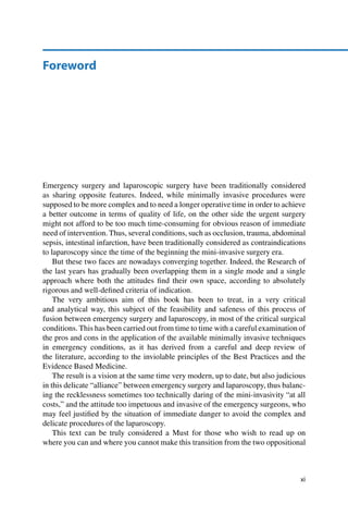 Foreword
Emergency surgery and laparoscopic surgery have been traditionally considered
as sharing opposite features. Indeed, while minimally invasive procedures were
supposed to be more complex and to need a longer operative time in order to achieve
a better outcome in terms of quality of life, on the other side the urgent surgery
might not afford to be too much time-consuming for obvious reason of immediate
need of intervention. Thus, several conditions, such as occlusion, trauma, abdominal
sepsis, intestinal infarction, have been traditionally considered as contraindications
to laparoscopy since the time of the beginning the mini-invasive surgery era.
But these two faces are nowadays converging together. Indeed, the Research of
the last years has gradually been overlapping them in a single mode and a single
approach where both the attitudes ﬁnd their own space, according to absolutely
rigorous and well-deﬁned criteria of indication.
The very ambitious aim of this book has been to treat, in a very critical
and analytical way, this subject of the feasibility and safeness of this process of
fusion between emergency surgery and laparoscopy, in most of the critical surgical
conditions. This has been carried out from time to time with a careful examination of
the pros and cons in the application of the available minimally invasive techniques
in emergency conditions, as it has derived from a careful and deep review of
the literature, according to the inviolable principles of the Best Practices and the
Evidence Based Medicine.
The result is a vision at the same time very modern, up to date, but also judicious
in this delicate “alliance” between emergency surgery and laparoscopy, thus balanc-
ing the recklessness sometimes too technically daring of the mini-invasivity “at all
costs,” and the attitude too impetuous and invasive of the emergency surgeons, who
may feel justiﬁed by the situation of immediate danger to avoid the complex and
delicate procedures of the laparoscopy.
This text can be truly considered a Must for those who wish to read up on
where you can and where you cannot make this transition from the two oppositional
xi
 