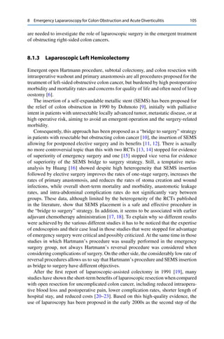 8 Emergency Lapararoscopy for Colon Obstruction and Acute Diverticulitis 105
are needed to investigate the role of laparoscopic surgery in the emergent treatment
of obstructing right-sided colon cancers.
8.1.3 Laparoscopic Left Hemicolectomy
Emergent open Hartmann procedure, subtotal colectomy, and colon resection with
intraoperative washout and primary anastomosis are all procedures proposed for the
treatment of left-sided obstructive colon cancer, but burdened by high postoperative
morbidity and mortality rates and concerns for quality of life and often need of loop
oostomy [6].
The insertion of a self-expandable metallic stent (SEMS) has been proposed for
the relief of colon obstruction in 1990 by Dohmoto [9], initially with palliative
intent in patients with unresectable locally advanced tumor, metastatic disease, or at
high operative risk, aiming to avoid an emergent operation and the surgery-related
morbidity.
Consequently, this approach has been proposed as a “bridge to surgery” strategy
in patients with resectable but obstructing colon cancer [10], the insertion of SEMS
allowing for postponed elective surgery and its beneﬁts [11, 12]. There is actually
no more controversial topic than this with two RCTs [13, 14] stopped for evidence
of superiority of emergency surgery and one [15] stopped vice versa for evidence
of superiority of the SEMS bridge to surgery strategy. Still, a temptative meta-
analysis by Huang [16] showed despite high heterogeneity that SEMS insertion
followed by elective surgery improves the rates of one-stage surgery, increases the
rates of primary anastomosis, and reduces the rates of stoma creation and wound
infections, while overall short-term mortality and morbidity, anastomotic leakage
rates, and intra-abdominal complication rates do not signiﬁcantly vary between
groups. These data, although limited by the heterogeneity of the RCTs published
in the literature, show that SEMS placement is a safe and effective procedure in
the “bridge to surgery” strategy. In addition, it seems to be associated with earlier
adjuvant chemotherapy administration [17, 18]. To explain why so different results
were achieved by the various different studies it has to be noticed that the expertise
of endoscopists and their case load in those studies that were stopped for advantage
of emergency surgery were critical and possibly criticized. At the same time in those
studies in which Hartmann’s procedure was usually performed in the emergency
surgery group, not always Hartmann’s reversal procedure was considered when
considering complications of surgery. On the other side, the considerably low rate of
reversal procedures allows us to say that Hartmann’s procedure and SEMS insertion
as bridge to surgery have different objectives.
After the ﬁrst report of laparoscopic-assisted colectomy in 1991 [19], many
studies have shown the short-term beneﬁts of laparoscopic resection when compared
with open resection for uncomplicated colon cancer, including reduced intraopera-
tive blood loss and postoperative pain, lower complication rates, shorter length of
hospital stay, and reduced costs [20–23]. Based on this high-quality evidence, the
use of laparoscopy has been proposed in the early 2000s as the second step of the
 
