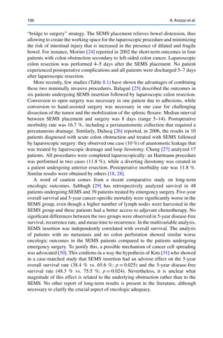 106 A. Arezzo et al.
“bridge to surgery” strategy. The SEMS placement relieves bowel distension, thus
allowing to create the working space for the laparoscopic procedure and minimizing
the risk of intestinal injury that is increased in the presence of dilated and fragile
bowel. For instance, Morino [24] reported in 2002 the short-term outcomes in four
patients with colon obstruction secondary to left-sided colon cancer. Laparoscopic
colon resection was performed 4–5 days after the SEMS placement. No patient
experienced postoperative complications and all patients were discharged 5–7 days
after laparoscopic resection.
More recently, few studies (Table 8.1) have shown the advantages of combining
these two minimally invasive procedures. Balagué [25] described the outcomes in
six patients undergoing SEMS insertion followed by laparoscopic colon resection.
Conversion to open surgery was necessary in one patient due to adhesions, while
conversion to hand-assisted surgery was necessary in one case for challenging
dissection of the tumor and the mobilization of the splenic ﬂexure. Median interval
between SEMS placement and surgery was 8 days (range 5–14). Postoperative
morbidity rate was 16.7 %, including a perianastomotic collection that required a
percutaneous drainage. Similarly, Dulucq [26] reported, in 2006, the results in 10
patients diagnosed with acute colon obstruction and treated with SEMS followed
by laparoscopic surgery: they observed one case (10 %) of anastomotic leakage that
was treated by laparoscopic drainage and loop ileostomy. Chung [27] analyzed 17
patients. All procedures were completed laparoscopically: an Hartmann procedure
was performed in two cases (11.8 %), while a diverting ileostomy was created in
a patient undergoing anterior resection. Postoperative morbidity rate was 11.8 %.
Similar results were obtained by others [18, 28].
A word of caution comes from a recent comparative study on long-term
oncologic outcomes. Sabbagh [29] has retrospectively analyzed survival in 48
patients undergoing SEMS and 39 patients treated by emergency surgery. Five-year
overall survival and 5-year cancer-speciﬁc mortality were signiﬁcantly worse in the
SEMS group, even though a higher number of lymph nodes were harvested in the
SEMS group and these patients had a better access to adjuvant chemotherapy. No
signiﬁcant differences between the two groups were observed in 5-year disease-free
survival, recurrence rate, and mean time to recurrence. In the multivariable analysis,
SEMS insertion was independently correlated with overall survival. The analysis
of patients with no metastasis and no colon perforation showed similar worse
oncologic outcomes in the SEMS patients compared to the patients undergoing
emergency surgery. To justify this, a possible mechanism of cancer cell spreading
was advocated [30]. This conﬁrms in a way the hypothesis of Kim [31] who showed
in a case-matched study that SEMS insertion had an adverse effect on the 5-year
overall survival rate (38.4 % vs. 65.6 %; p D 0.025) and the 5-year disease-free
survival rate (48.3 % vs. 75.5 %; p D 0.024). Nevertheless, it is unclear what
magnitude of this effect is related to the underlying obstruction rather than to the
SEMS. No other report of long-term results is present in the literature, although
necessary to clarify the crucial aspect of oncologic adequacy.
 