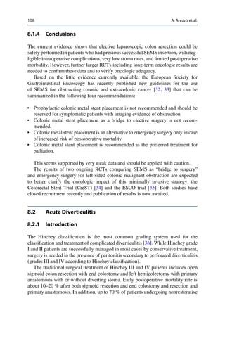 108 A. Arezzo et al.
8.1.4 Conclusions
The current evidence shows that elective laparoscopic colon resection could be
safely performed in patients who had previous successful SEMS insertion, with neg-
ligible intraoperative complications, very low stoma rates, and limited postoperative
morbidity. However, further larger RCTs including long-term oncologic results are
needed to conﬁrm these data and to verify oncologic adequacy.
Based on the little evidence currently available, the European Society for
Gastrointestinal Endoscopy has recently published new guidelines for the use
of SEMS for obstructing colonic and extracolonic cancer [32, 33] that can be
summarized in the following four recommendations:
• Prophylactic colonic metal stent placement is not recommended and should be
reserved for symptomatic patients with imaging evidence of obstruction
• Colonic metal stent placement as a bridge to elective surgery is not recom-
mended.
• Colonic metal stent placement is an alternative to emergency surgery only in case
of increased risk of postoperative mortality.
• Colonic metal stent placement is recommended as the preferred treatment for
palliation.
This seems supported by very weak data and should be applied with caution.
The results of two ongoing RCTs comparing SEMS as “bridge to surgery”
and emergency surgery for left-sided colonic malignant obstruction are expected
to better clarify the oncologic impact of this minimally invasive strategy: the
Colorectal Stent Trial (CreST) [34] and the ESCO trial [35]. Both studies have
closed recruitment recently and publication of results is now awaited.
8.2 Acute Diverticulitis
8.2.1 Introduction
The Hinchey classiﬁcation is the most common grading system used for the
classiﬁcation and treatment of complicated diverticulitis [36]. While Hinchey grade
I and II patients are successfully managed in most cases by conservative treatment,
surgery is needed in the presence of peritonitis secondary to perforated diverticulitis
(grades III and IV according to Hinchey classiﬁcation).
The traditional surgical treatment of Hinchey III and IV patients includes open
sigmoid colon resection with end colostomy and left hemicolectomy with primary
anastomosis with or without diverting stoma. Early postoperative mortality rate is
about 10–20 % after both sigmoid resection and end colostomy and resection and
primary anastomosis. In addition, up to 70 % of patients undergoing nonrestorative
 