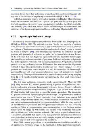 8 Emergency Lapararoscopy for Colon Obstruction and Acute Diverticulitis 109
resection do not have their colostomy reversed and the anastomotic leakage rate
reported in the literature after primary anastomosis is as high as 14 % [37, 38].
In 1996, a minimally invasive approach to patients with Hinchey III diverticulitis
based on intravenous antibiotics and laparoscopic peritoneal lavage was proposed
to avoid urgent resective surgery, and stoma creation including their high morbidity
and mortality [39]. Since then, several studies have challenged both indications and
outcomes of the laparoscopic peritoneal lavage in Hinchey III patients [40–57].
8.2.2 Laparoscopic Peritoneal Lavage
This minimally invasive approach to perforated diverticulitis was ﬁrst proposed by
O’Sullivan [39] in 1996. The rationale was that “in the vast majority of patients
with generalized peritonitis secondary to perforated diverticular disease, there is
no evidence of fecal contamination, and the perforation is already sealed or cannot
be found at surgery” [58]. They retrospectively reviewed the outcomes in eight
patients with generalized peritonitis secondary to perforated diverticular disease
of the left colon that was diagnosed laparoscopically and treated by laparoscopic
peritoneal lavage and administration of parenteral ﬂuids and antibiotics. All patients
had diffuse purulent peritonitis with no fecal contamination. No patients developed
postoperative surgical complications. Full normal diet was resumed in all patients
within 5–8 days. Mean postoperative hospital stay was 10 days (range, 7–17). Two
patients were readmitted to the hospital at 4 and 8 months after the laparoscopic
peritoneal lavage with lower quadrant abdominal pain; both patients were treated
conservatively. No surgical intervention was required during the follow-up, ranging
from 12 to 48 months. Similar results were reported by other small retrospective
studies [40, 42].
The ﬁrst large multicenter prospective study was published by Myers in 2008
[47]. They included 100 patients preoperatively diagnosed with generalized peri-
tonitis undergoing attempted laparoscopic peritoneal lavage. Primary endpoints
were operative success and resolution of symptoms. Eight patients with Hinchey
IV diverticulitis had conversion to open Hartmann’s procedure. The remaining
92 patients underwent laparoscopic peritoneal lavage. The postoperative medical
complication rate was 4 % (lower respiratory tract infection, acute myocardial
infarction, and pulmonary embolism). Pelvic abscesses occurred in two patients:
one patient underwent radiological percutaneous drainage, while the other required
an open Hartmann’s procedure. The postoperative mortality rate was 3 %, including
multiorgan failure in two patients and pulmonary embolism in one. During a median
follow-up of 36 (range 12–84) months, two patients were readmitted with acute
diverticulitis treated by intravenous antibiotics. No patient required reintervention.
The authors concluded that laparoscopic management of perforated diverticulitis
with generalized peritonitis is an alternative to open surgery, with low postoperative
morbidity and low risk of recurrence in the short term.
Since 2008, several papers have been published on the feasibility and efﬁcacy
of laparoscopic peritoneal lavage for the treatment of diffuse peritonitis secondary
 