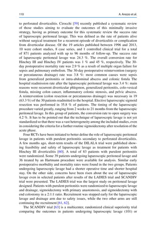 110 A. Arezzo et al.
to perforated diverticulitis. Cirocchi [59] recently published a systematic review
of those studies aiming to evaluate the outcomes of this minimally invasive
strategy, having as primary outcome for this systematic review the success rate
of laparoscopic peritoneal lavage. This was deﬁned as the rate of patients alive
without surgical treatment for a recurrent episode of diverticulitis or complication
from diverticular disease. Of the 19 articles published between 1996 and 2013,
10 were cohort studies, 8 case series, and 1 controlled clinical trial for a total
of 871 patients analyzed with up to 96 months of follow-up. The success rate
of laparoscopic peritoneal lavage was 24.3 %. The overall conversion rate for
Hinchey III and Hinchey IV patients was 1 % and 45 %, respectively. The 30-
day postoperative mortality rate was 2.9 % as a result of multiple organ failure for
sepsis and pulmonary embolism. The 30-day postoperative reintervention (surgery
or percutaneous drainage) rate was 3.8 %: most common causes were sepsis
from generalized peritonitis or intra-abdominal abscess and colonic ﬁstula The
hospital readmission rate after the laparoscopic peritoneal lavage was 3.4 %: main
reasons were recurrent diverticular phlegmon, generalized peritonitis, colo-vesical
ﬁstula, missing colon cancer, inﬂammatory colonic stenosis, and pelvic abscess.
A reintervention (colon resection or percutaneous drainage) was necessary in 19
(63.3 %) of the 30 patients readmitted to the hospital. Elective laparoscopic sigmoid
resection was performed in 35.8 % of patients. The timing of the laparoscopic
procedure varied greatly, ranging from 2 weeks to 21 months from the laparoscopic
peritoneal lavage. In this group of patients, the conversion rate to open surgery was
4.2 %. It has to be pointed out that the technique of laparoscopic lavage is not yet
standardized so that there was a vast heterogeneity among the included studies, even
in considering the criteria for a further routine sigmoidectomy after resolution of the
acute phase.
Four RCTs have been initiated to better deﬁne the role of laparoscopic peritoneal
lavage in patients with purulent peritonitis secondary to perforated diverticulitis.
A few months ago, short-term results of the DILALA trial were published show-
ing feasibility and safety of laparoscopic lavage as treatment for patients with
Hinchey III diverticulitis [60]. A total of 83 patients with purulent peritonitis
were randomized. Some 39 patients undergoing laparoscopic peritoneal lavage and
36 treated by an Hartmann procedure were available for analysis. Similar early
postoperative morbidity and mortality rates were found in the two groups. Patients
undergoing laparoscopic lavage had a shorter operative time and shorter hospital
stay. On the other side, concerns have been risen about the use of laparoscopic
lavage even in selected patients after results of the LADIES trial and SCANDIV
trial were presented. The LADIES trial was the largest study on peritoneal lavage
designed. Patients with purulent peritonitis were randomized to laparoscopic lavage
and drainage, sigmoidectomy with primary anastomosis, and sigmoidectomy with
end colostomy in a 2:1:1 ratio. Recruitment was stopped early for the laparoscopic
lavage and drainage arm due to safety issues, while the two other arms are still
continuing the recruitment [61, 62].
The SCANDIV trial [63] is a multicenter, randomized clinical superiority trial
comparing the outcomes in patients undergoing laparoscopic lavage (101) or
 