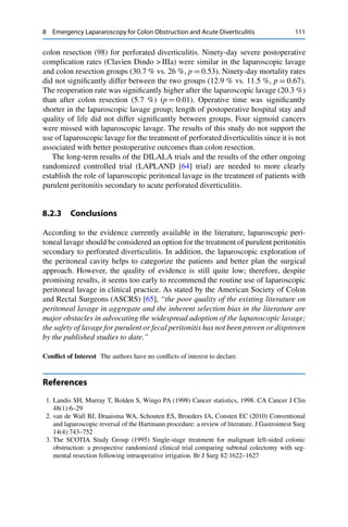 8 Emergency Lapararoscopy for Colon Obstruction and Acute Diverticulitis 111
colon resection (98) for perforated diverticulitis. Ninety-day severe postoperative
complication rates (Clavien Dindo > IIIa) were similar in the laparoscopic lavage
and colon resection groups (30.7 % vs. 26 %, p D 0.53). Ninety-day mortality rates
did not signiﬁcantly differ between the two groups (12.9 % vs. 11.5 %, p D 0.67).
The reoperation rate was signiﬁcantly higher after the laparoscopic lavage (20.3 %)
than after colon resection (5.7 %) (p D 0.01). Operative time was signiﬁcantly
shorter in the laparoscopic lavage group; length of postoperative hospital stay and
quality of life did not differ signiﬁcantly between groups. Four sigmoid cancers
were missed with laparoscopic lavage. The results of this study do not support the
use of laparoscopic lavage for the treatment of perforated diverticulitis since it is not
associated with better postoperative outcomes than colon resection.
The long-term results of the DILALA trials and the results of the other ongoing
randomized controlled trial (LAPLAND [64] trial) are needed to more clearly
establish the role of laparoscopic peritoneal lavage in the treatment of patients with
purulent peritonitis secondary to acute perforated diverticulitis.
8.2.3 Conclusions
According to the evidence currently available in the literature, laparoscopic peri-
toneal lavage should be considered an option for the treatment of purulent peritonitis
secondary to perforated diverticulitis. In addition, the laparoscopic exploration of
the peritoneal cavity helps to categorize the patients and better plan the surgical
approach. However, the quality of evidence is still quite low; therefore, despite
promising results, it seems too early to recommend the routine use of laparoscopic
peritoneal lavage in clinical practice. As stated by the American Society of Colon
and Rectal Surgeons (ASCRS) [65], “the poor quality of the existing literature on
peritoneal lavage in aggregate and the inherent selection bias in the literature are
major obstacles in advocating the widespread adoption of the laparoscopic lavage;
the safety of lavage for purulent or fecal peritonitis has not been proven or disproven
by the published studies to date.”
Conﬂict of Interest The authors have no conﬂicts of interest to declare.
References
1. Landis SH, Murray T, Bolden S, Wingo PA (1998) Cancer statistics, 1998. CA Cancer J Clin
48(1):6–29
2. van de Wall BJ, Draaisma WA, Schouten ES, Broeders IA, Consten EC (2010) Conventional
and laparoscopic reversal of the Hartmann procedure: a review of literature. J Gastrointest Surg
14(4):743–752
3. The SCOTIA Study Group (1995) Single-stage treatment for malignant left-sided colonic
obstruction: a prospective randomized clinical trial comparing subtotal colectomy with seg-
mental resection following intraoperative irrigation. Br J Surg 82:1622–1627
 