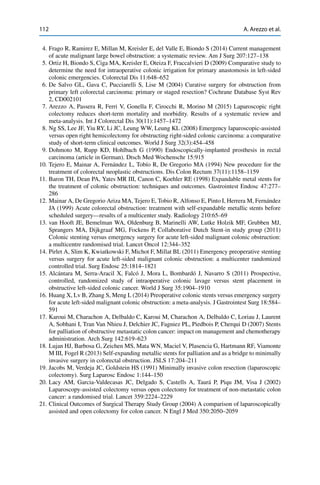 112 A. Arezzo et al.
4. Frago R, Ramirez E, Millan M, Kreisler E, del Valle E, Biondo S (2014) Current management
of acute malignant large bowel obstruction: a systematic review. Am J Surg 207:127–138
5. Ortiz H, Biondo S, Ciga MA, Kreisler E, Oteiza F, Fraccalvieri D (2009) Comparative study to
determine the need for intraoperative colonic irrigation for primary anastomosis in left-sided
colonic emergencies. Colorectal Dis 11:648–652
6. De Salvo GL, Gava C, Pucciarelli S, Lise M (2004) Curative surgery for obstruction from
primary left colorectal carcinoma: primary or staged resection? Cochrane Database Syst Rev
2, CD002101
7. Arezzo A, Passera R, Ferri V, Gonella F, Cirocchi R, Morino M (2015) Laparoscopic right
colectomy reduces short-term mortality and morbidity. Results of a systematic review and
meta-analysis. Int J Colorectal Dis 30(11):1457–1472
8. Ng SS, Lee JF, Yiu RY, Li JC, Leung WW, Leung KL (2008) Emergency laparoscopic-assisted
versus open right hemicolectomy for obstructing right-sided colonic carcinoma: a comparative
study of short-term clinical outcomes. World J Surg 32(3):454–458
9. Dohmoto M, Rupp KD, Hohlbach G (1990) Endoscopically-implanted prosthesis in rectal
carcinoma (article in German). Dtsch Med Wochenschr 15:915
10. Tejero E, Mainar A, Fernández L, Tobío R, De Gregorio MA (1994) New procedure for the
treatment of colorectal neoplastic obstructions. Dis Colon Rectum 37(11):1158–1159
11. Baron TH, Dean PA, Yates MR III, Canon C, Koehler RE (1998) Expandable metal stents for
the treatment of colonic obstruction: techniques and outcomes. Gastrointest Endosc 47:277–
286
12. Mainar A, De Gregorio Ariza MA, Tejero E, Tobio R, Alfonso E, Pinto I, Herrera M, Fernández
JA (1999) Acute colorectal obstruction: treatment with self-expandable metallic stents before
scheduled surgery—results of a multicenter study. Radiology 210:65–69
13. van Hooft JE, Bemelman WA, Oldenburg B, Marinelli AW, Lutke Holzik MF, Grubben MJ,
Sprangers MA, Dijkgraaf MG, Fockens P, Collaborative Dutch Stent-in study group (2011)
Colonic stenting versus emergency surgery for acute left-sided malignant colonic obstruction:
a multicentre randomised trial. Lancet Oncol 12:344–352
14. Pirlet A, Slim K, Kwiatkowski F, Michot F, Millat BL (2011) Emergency preoperative stenting
versus surgery for acute left-sided malignant colonic obstruction: a multicenter randomized
controlled trial. Surg Endosc 25:1814–1821
15. Alcántara M, Serra-Aracil X, Falcó J, Mora L, Bombardó J, Navarro S (2011) Prospective,
controlled, randomized study of intraoperative colonic lavage versus stent placement in
obstructive left-sided colonic cancer. World J Surg 35:1904–1910
16. Huang X, Lv B, Zhang S, Meng L (2014) Preoperative colonic stents versus emergency surgery
for acute left-sided malignant colonic obstruction: a meta-analysis. J Gastrointest Surg 18:584–
591
17. Karoui M, Charachon A, Delbaldo C, Karoui M, Charachon A, Delbaldo C, Loriau J, Laurent
A, Sobhani I, Tran Van Nhieu J, Delchier JC, Fagniez PL, Piedbois P, Cherqui D (2007) Stents
for palliation of obstructive metastatic colon cancer: impact on management and chemotherapy
administration. Arch Surg 142:619–623
18. Lujan HJ, Barbosa G, Zeichen MS, Mata WN, Maciel V, Plasencia G, Hartmann RF, Viamonte
M III, Fogel R (2013) Self-expanding metallic stents for palliation and as a bridge to minimally
invasive surgery in colorectal obstruction. JSLS 17:204–211
19. Jacobs M, Verdeja JC, Goldstein HS (1991) Minimally invasive colon resection (laparoscopic
colectomy). Surg Laparosc Endosc 1:144–150
20. Lacy AM, Garcia-Valdecasas JC, Delgado S, Castells A, Taurá P, Piqu JM, Visa J (2002)
Laparoscopy-assisted colectomy versus open colectomy for treatment of non-metastatic colon
cancer: a randomised trial. Lancet 359:2224–2229
21. Clinical Outcomes of Surgical Therapy Study Group (2004) A comparison of laparoscopically
assisted and open colectomy for colon cancer. N Engl J Med 350:2050–2059
 
