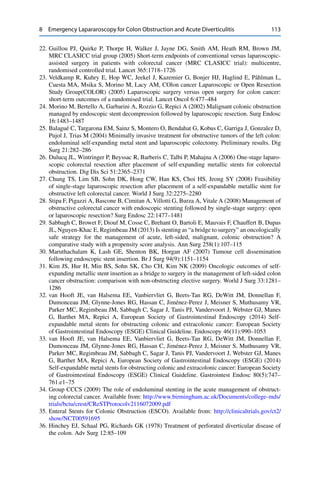 8 Emergency Lapararoscopy for Colon Obstruction and Acute Diverticulitis 113
22. Guillou PJ, Quirke P, Thorpe H, Walker J, Jayne DG, Smith AM, Heath RM, Brown JM,
MRC CLASICC trial group (2005) Short-term endpoints of conventional versus laparoscopic-
assisted surgery in patients with colorectal cancer (MRC CLASICC trial): multicentre,
randomised controlled trial. Lancet 365:1718–1726
23. Veldkamp R, Kuhry E, Hop WC, Jeekel J, Kazemier G, Bonjer HJ, Haglind E, Påhlman L,
Cuesta MA, Msika S, Morino M, Lacy AM, COlon cancer Laparoscopic or Open Resection
Study Group(COLOR) (2005) Laparoscopic surgery versus open surgery for colon cancer:
short-term outcomes of a randomised trial. Lancet Oncol 6:477–484
24. Morino M, Bertello A, Garbarini A, Rozzio G, Repici A (2002) Malignant colonic obstruction
managed by endoscopic stent decompression followed by laparoscopic resection. Surg Endosc
16:1483–1487
25. Balagué C, Targarona EM, Sainz S, Montero O, Bendahat G, Kobus C, Garriga J, Gonzalez D,
Pujol J, Trias M (2004) Minimally invasive treatment for obstructive tumors of the left colon:
endoluminal self-expanding metal stent and laparoscopic colectomy. Preliminary results. Dig
Surg 21:282–286
26. Dulucq JL, Wintringer P, Beyssac R, Barberis C, Talbi P, Mahajna A (2006) One-stage laparo-
scopic colorectal resection after placement of self-expanding metallic stents for colorectal
obstruction. Dig Dis Sci 51:2365–2371
27. Chung TS, Lim SB, Sohn DK, Hong CW, Han KS, Choi HS, Jeong SY (2008) Feasibility
of single-stage laparoscopic resection after placement of a self-expandable metallic stent for
obstructive left colorectal cancer. World J Surg 32:2275–2280
28. Stipa F, Pigazzi A, Bascone B, Cimitan A, Villotti G, Burza A, Vitale A (2008) Management of
obstructive colorectal cancer with endoscopic stenting followed by single-stage surgery: open
or laparoscopic resection? Surg Endosc 22:1477–1481
29. Sabbagh C, Browet F, Diouf M, Cosse C, Brehant O, Bartoli E, Mauvais F, Chauffert B, Dupas
JL, Nguyen-Khac E, Regimbeau JM (2013) Is stenting as “a bridge to surgery” an oncologically
safe strategy for the management of acute, left-sided, malignant, colonic obstruction? A
comparative study with a propensity score analysis. Ann Surg 258(1):107–115
30. Maruthachalam K, Lash GE, Shenton BK, Horgan AF (2007) Tumour cell dissemination
following endoscopic stent insertion. Br J Surg 94(9):1151–1154
31. Kim JS, Hur H, Min BS, Sohn SK, Cho CH, Kim NK (2009) Oncologic outcomes of self-
expanding metallic stent insertion as a bridge to surgery in the management of left-sided colon
cancer obstruction: comparison with non-obstructing elective surgery. World J Surg 33:1281–
1286
32. van Hooft JE, van Halsema EE, Vanbiervliet G, Beets-Tan RG, DeWitt JM, Donnellan F,
Dumonceau JM, Glynne-Jones RG, Hassan C, Jiménez-Perez J, Meisner S, Muthusamy VR,
Parker MC, Regimbeau JM, Sabbagh C, Sagar J, Tanis PJ, Vandervoort J, Webster GJ, Manes
G, Barthet MA, Repici A, European Society of Gastrointestinal Endoscopy (2014) Self-
expandable metal stents for obstructing colonic and extracolonic cancer: European Society
of Gastrointestinal Endoscopy (ESGE) Clinical Guideline. Endoscopy 46(11):990–1053
33. van Hooft JE, van Halsema EE, Vanbiervliet G, Beets-Tan RG, DeWitt JM, Donnellan F,
Dumonceau JM, Glynne-Jones RG, Hassan C, Jiménez-Perez J, Meisner S, Muthusamy VR,
Parker MC, Regimbeau JM, Sabbagh C, Sagar J, Tanis PJ, Vandervoort J, Webster GJ, Manes
G, Barthet MA, Repici A, European Society of Gastrointestinal Endoscopy (ESGE) (2014)
Self-expandable metal stents for obstructing colonic and extracolonic cancer: European Society
of Gastrointestinal Endoscopy (ESGE) Clinical Guideline. Gastrointest Endosc 80(5):747–
761.e1–75
34. Group CCCS (2009) The role of endoluminal stenting in the acute management of obstruct-
ing colorectal cancer. Available from: http://www.birmingham.ac.uk/Documents/college-mds/
trials/bctu/crest/CReSTProtocolv2116072009.pdf
35. Enteral Stents for Colonic Obstruction (ESCO). Available from: http://clinicaltrials.gov/ct2/
show/NCT00591695
36. Hinchey EJ, Schaal PG, Richards GK (1978) Treatment of perforated diverticular disease of
the colon. Adv Surg 12:85–109
 