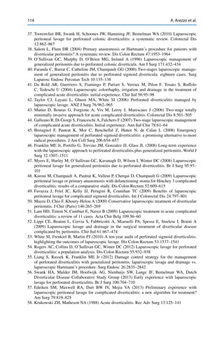 114 A. Arezzo et al.
37. Toorenvliet BR, Swank H, Schoones JW, Hamming JF, Bemelman WA (2010) Laparoscopic
peritoneal lavage for perforated colonic diverticulitis: a systematic review. Colorectal Dis
12:862–867
38. Salem L, Flum DR (2004) Primary anastomosis or Hartmann’s procedure for patients with
diverticular peritonitis? A systematic review. Dis Colon Rectum 47:1953–1964
39. O’Sullivan GC, Murphy D, O’Brien MG, Ireland A (1996) Laparoscopic management of
generalized peritonitis due to perforated colonic diverticula. Am J Surg 171:432–434
40. Faranda C, Barrat C, Catheline JM, Champault GG (2000) Two-stages laparoscopic manage-
ment of generalized peritonitis due to perforated sigmoid diverticula: eighteen cases. Surg
Laparosc Endosc Percutan Tech 10:135–138
41. Da Rold AR, Guerriero S, Fiamingo P, Pariset S, Veroux M, Pilon F, Tosato S, Ruffolo
C, Tedeschi U (2004) Laparoscopic colorrhaphy, irrigation and drainage in the treatment of
complicated acute diverticulitis: initial experience. Chir Ital 56:95–98
42. Taylor CJ, Layani L, Ghusn MA, White SI (2006) Perforated diverticulitis managed by
laparoscopic lavage. ANZ J Surg 76:962–965
43. Mutter D, Bouras G, Forgione A, Vix M, Leroy J, Marescaux J (2006) Two-stage totally
minimally invasive approach for acute complicated diverticulitis. Colorectal Dis 8:501–505
44. Galleano R, Di Giorgi S, Franceschi A, Falchero F (2007) Two-stage laparoscopic management
of complicated acute diverticulitis. Initial experience. Ann Ital Chir 78:61–64
45. Bretagnol F, Pautrat K, Mor C, Benchellal Z, Huten N, de Calan L (2008) Emergency
laparoscopic management of perforated sigmoid diverticulitis: a promising alternative to more
radical procedures. J Am Coll Surg 206:654–657
46. Franklin ME Jr, Portillo G, Trevino JM, Gonzalez JJ, Glass JL (2008) Long-term experience
with the laparoscopic approach to perforated diverticulitis plus generalized peritonitis. World J
Surg 32:1507–1511
47. Myers E, Hurley M, O’Sullivan GC, Kavanagh D, Wilson I, Winter DC (2008) Laparoscopic
peritoneal lavage for generalized peritonitis due to perforated diverticulitis. Br J Surg 95:97–
101
48. Karoui M, Champault A, Pautrat K, Valleur P, Cherqui D, Champault G (2009) Laparoscopic
peritoneal lavage or primary anastomosis with defunctioning stoma for Hinchey 3 complicated
diverticulitis: results of a comparative study. Dis Colon Rectum 52:609–615
49. Favuzza J, Friel JC, Kelly JJ, Perugini R, Counihan TC (2009) Beneﬁts of laparoscopic
peritoneal lavage for complicated sigmoid diverticulitis. Int J Colorectal Dis 24:797–801
50. Mazza D, Chio F, Khoury-Helou A (2009) Conservative laparoscopic treatment of diverticular
peritonitis. J Chir (Paris) 146:265–269
51. Lam HD, Tinton N, Cambier E, Navez B (2009) Laparoscopic treatment in acute complicated
diverticulitis: a review of 11 cases. Acta Chir Belg 109:56–60
52. Lippi CE, Beatini L, Cervia S, Fabbricotti A, Miaruelli PA, Spessa E, Sturlese I, Braini A
(2009) Laparoscopic lavage and drainage in the surgical treatment of diverticular disease
complicated by peritonitis. Chir Ital 61:467–474
53. White SI, Frenkiel B, Martin PJ (2010) A ten-year audit of perforated sigmoid diverticulitis:
highlighting the outcomes of laparoscopic lavage. Dis Colon Rectum 53:1537–1541
54. Rogers AC, Collins D, O’Sullivan GC, Winter DC (2012) Laparoscopic lavage for perforated
diverticulitis: a population analysis. Dis Colon Rectum 55:932–938
55. Liang S, Russek K, Franklin ME Jr (2012) Damage control strategy for the management
of perforated diverticulitis with generalized peritonitis: laparoscopic lavage and drainage vs.
laparoscopic Hartmann’s procedure. Surg Endosc 26:2835–2842
56. Swank HA, Mulder IM, Hoofwijk AG, Nienhuijs SW, Lange JF, Bemelman WA, Dutch
Diverticular Disease Collaborative Study Group (2013) Early experience with laparoscopic
lavage for perforated diverticulitis. Br J Surg 100:704–710
57. Edeiken SM, Maxwell RA, Dart BW IV, Mejia VA (2013) Preliminary experience with
laparoscopic peritoneal lavage for complicated diverticulitis: a new algorithm for treatment?
Am Surg 79:819–825
58. Krukowski ZH, Matheson NA (1988) Acute diverticulitis. Rec Adv Surg 13:125–141
 