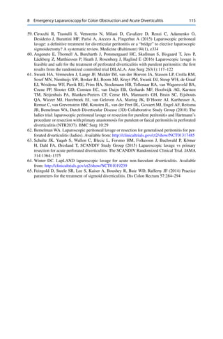 8 Emergency Lapararoscopy for Colon Obstruction and Acute Diverticulitis 115
59. Cirocchi R, Trastulli S, Vettoretto N, Milani D, Cavaliere D, Renzi C, Adamenko O,
Desiderio J, Burattini MF, Parisi A, Arezzo A, Fingerhut A (2015) Laparoscopic peritoneal
lavage: a deﬁnitive treatment for diverticular peritonitis or a “bridge” to elective laparoscopic
sigmoidectomy? A systematic review. Medicine (Baltimore) 94(1), e334
60. Angenete E, Thornell A, Burcharth J, Pommergaard HC, Skullman S, Bisgaard T, Jess P,
Läckberg Z, Matthiessen P, Heath J, Rosenberg J, Haglind E (2016) Laparoscopic lavage is
feasible and safe for the treatment of perforated diverticulitis with purulent peritonitis: the ﬁrst
results from the randomized controlled trial DILALA. Ann Surg 263(1):117–122
61. Swank HA, Vermeulen J, Lange JF, Mulder IM, van der Hoeven JA, Stassen LP, Crolla RM,
Sosef MN, Nienhuijs SW, Bosker RJ, Boom MJ, Kruyt PM, Swank DJ, Steup WH, de Graaf
EJ, Weidema WF, Pierik RE, Prins HA, Stockmann HB, Tollenaar RA, van Wagensveld BA,
Coene PP, Slooter GD, Consten EC, van Duijn EB, Gerhards MF, Hoofwijk AG, Karsten
TM, Neijenhuis PA, Blanken-Peeters CF, Cense HA, Mannaerts GH, Bruin SC, Eijsbouts
QA, Wiezer MJ, Hazebroek EJ, van Geloven AA, Maring JK, D’Hoore AJ, Kartheuser A,
Remue C, van Grevenstein HM, Konsten JL, van der Peet DL, Govaert MJ, Engel AF, Reitsma
JB, Bemelman WA, Dutch Diverticular Disease (3D) Collaborative Study Group (2010) The
ladies trial: laparoscopic peritoneal lavage or resection for purulent peritonitis and Hartmann’s
procedure or resection with primary anastomosis for purulent or faecal peritonitis in perforated
diverticulitis (NTR2037). BMC Surg 10:29
62. Bemelman WA. Laparoscopic peritoneal lavage or resection for generalised peritonitis for per-
forated diverticulitis (ladies). Available from: http://clinicaltrials.gov/ct2/show/NCT01317485
63. Schultz JK, Yaqub S, Wallon C, Blecic L, Forsmo HM, Folkesson J, Buchwald P, Körner
H, Dahl FA, Øresland T, SCANDIV Study Group (2015) Laparoscopic lavage vs primary
resection for acute perforated diverticulitis: The SCANDIV Randomized Clinical Trial. JAMA
314:1364–1375
64. Winter DC. LapLAND laparoscopic lavage for acute non-faeculant diverticulitis. Available
from: http://clinicaltrials.gov/ct2/show/NCT01019239
65. Feingold D, Steele SR, Lee S, Kaiser A, Boushey R, Buie WD, Rafferty JF (2014) Practice
parameters for the treatment of sigmoid diverticulitis. Dis Colon Rectum 57:284–294
 