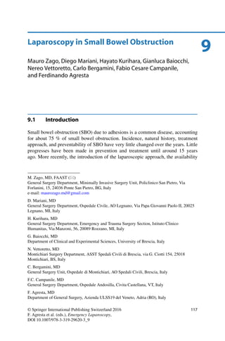 9Laparoscopy in Small Bowel Obstruction
Mauro Zago, Diego Mariani, Hayato Kurihara, Gianluca Baiocchi,
Nereo Vettoretto, Carlo Bergamini, Fabio Cesare Campanile,
and Ferdinando Agresta
9.1 Introduction
Small bowel obstruction (SBO) due to adhesions is a common disease, accounting
for about 75 % of small bowel obstruction. Incidence, natural history, treatment
approach, and preventability of SBO have very little changed over the years. Little
progresses have been made in prevention and treatment until around 15 years
ago. More recently, the introduction of the laparoscopic approach, the availability
M. Zago, MD, FAAST ( )
General Surgery Department, Minimally Invasive Surgery Unit, Policlinico San Pietro, Via
Forlanini, 15, 24036 Ponte San Pietro, BG, Italy
e-mail: maurozago.md@gmail.com
D. Mariani, MD
General Surgery Department, Ospedale Civile, AO Legnano, Via Papa Giovanni Paolo II, 20025
Legnano, MI, Italy
H. Kurihara, MD
General Surgery Department, Emergency and Trauma Surgery Section, Istituto Clinico
Humanitas, Via Manzoni, 56, 20089 Rozzano, MI, Italy
G. Baiocchi, MD
Department of Clinical and Experimental Sciences, University of Brescia, Italy
N. Vettoretto, MD
Montichiari Surgery Department, ASST Spedali Civili di Brescia, via G. Ciotti 154, 25018
Montichiari, BS, Italy
C. Bergamini, MD
General Surgery Unit, Ospedale di Montichiari, AO Spedali Civili, Brescia, Italy
F.C. Campanile, MD
General Surgery Department, Ospedale Andosilla, Civita Castellana, VT, Italy
F. Agresta, MD
Department of General Surgery, Azienda ULSS19 del Veneto, Adria (RO), Italy
© Springer International Publishing Switzerland 2016
F. Agresta et al. (eds.), Emergency Laparoscopy,
DOI 10.1007/978-3-319-29620-3_9
117
 
