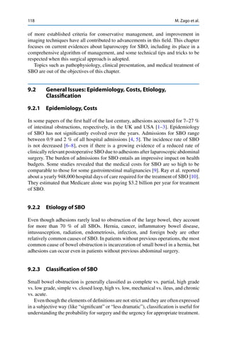118 M. Zago et al.
of more established criteria for conservative management, and improvement in
imaging techniques have all contributed to advancements in this ﬁeld. This chapter
focuses on current evidences about laparoscopy for SBO, including its place in a
comprehensive algorithm of management, and some technical tips and tricks to be
respected when this surgical approach is adopted.
Topics such as pathophysiology, clinical presentation, and medical treatment of
SBO are out of the objectives of this chapter.
9.2 General Issues: Epidemiology, Costs, Etiology,
Classiﬁcation
9.2.1 Epidemiology, Costs
In some papers of the ﬁrst half of the last century, adhesions accounted for 7–27 %
of intestinal obstructions, respectively, in the UK and USA [1–3]. Epidemiology
of SBO has not signiﬁcantly evolved over the years. Admissions for SBO range
between 0.9 and 2 % of all hospital admissions [4, 5]. The incidence rate of SBO
is not decreased [6–8], even if there is a growing evidence of a reduced rate of
clinically relevant postoperative SBO due to adhesions after laparoscopic abdominal
surgery. The burden of admissions for SBO entails an impressive impact on health
budgets. Some studies revealed that the medical costs for SBO are so high to be
comparable to those for some gastrointestinal malignancies [9]. Ray et al. reported
about a yearly 948,000 hospital days of care required for the treatment of SBO [10].
They estimated that Medicare alone was paying $3.2 billion per year for treatment
of SBO.
9.2.2 Etiology of SBO
Even though adhesions rarely lead to obstruction of the large bowel, they account
for more than 70 % of all SBOs. Hernia, cancer, inﬂammatory bowel disease,
intussusception, radiation, endometriosis, infection, and foreign body are other
relatively common causes of SBO. In patients without previous operations, the most
common cause of bowel obstruction is incarceration of small bowel in a hernia, but
adhesions can occur even in patients without previous abdominal surgery.
9.2.3 Classiﬁcation of SBO
Small bowel obstruction is generally classiﬁed as complete vs. partial, high grade
vs. low grade, simple vs. closed loop, high vs. low, mechanical vs. ileus, and chronic
vs. acute.
Even though the elements of deﬁnitions are not strict and they are often expressed
in a subjective way (like “signiﬁcant” or “less dramatic”), classiﬁcation is useful for
understanding the probability for surgery and the urgency for appropriate treatment.
 