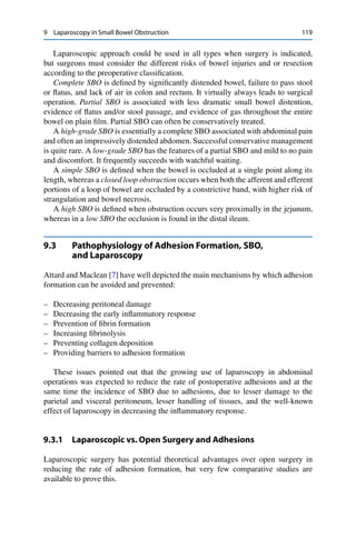 9 Laparoscopy in Small Bowel Obstruction 119
Laparoscopic approach could be used in all types when surgery is indicated,
but surgeons must consider the different risks of bowel injuries and or resection
according to the preoperative classiﬁcation.
Complete SBO is deﬁned by signiﬁcantly distended bowel, failure to pass stool
or ﬂatus, and lack of air in colon and rectum. It virtually always leads to surgical
operation. Partial SBO is associated with less dramatic small bowel distention,
evidence of ﬂatus and/or stool passage, and evidence of gas throughout the entire
bowel on plain ﬁlm. Partial SBO can often be conservatively treated.
A high-grade SBO is essentially a complete SBO associated with abdominal pain
and often an impressively distended abdomen. Successful conservative management
is quite rare. A low-grade SBO has the features of a partial SBO and mild to no pain
and discomfort. It frequently succeeds with watchful waiting.
A simple SBO is deﬁned when the bowel is occluded at a single point along its
length, whereas a closed loop obstruction occurs when both the afferent and efferent
portions of a loop of bowel are occluded by a constrictive band, with higher risk of
strangulation and bowel necrosis.
A high SBO is deﬁned when obstruction occurs very proximally in the jejunum,
whereas in a low SBO the occlusion is found in the distal ileum.
9.3 Pathophysiology of Adhesion Formation, SBO,
and Laparoscopy
Attard and Maclean [7] have well depicted the main mechanisms by which adhesion
formation can be avoided and prevented:
– Decreasing peritoneal damage
– Decreasing the early inﬂammatory response
– Prevention of ﬁbrin formation
– Increasing ﬁbrinolysis
– Preventing collagen deposition
– Providing barriers to adhesion formation
These issues pointed out that the growing use of laparoscopy in abdominal
operations was expected to reduce the rate of postoperative adhesions and at the
same time the incidence of SBO due to adhesions, due to lesser damage to the
parietal and visceral peritoneum, lesser handling of tissues, and the well-known
effect of laparoscopy in decreasing the inﬂammatory response.
9.3.1 Laparoscopic vs. Open Surgery and Adhesions
Laparoscopic surgery has potential theoretical advantages over open surgery in
reducing the rate of adhesion formation, but very few comparative studies are
available to prove this.
 