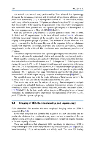 120 M. Zago et al.
An animal experimental study performed by Tittel showed that laparoscopy
decreased the incidence, extension, and strength of intraperitoneal adhesions com-
pared with laparotomy [11]. A retrospective cohort of 716 consecutive patients
undergoing either laparoscopic (211 pt) or open bowel resection (505 pt) suggested
that postoperative SBO requiring hospitalization with conservative management
was reduced in those patients who had laparoscopic surgery (n D 4) compared to
the open surgery cases (n D 31; p < 0.016) [12] (LoE 3).
Gutt and coworkers [13] reviewed 15 papers published from 1987 to 2001,
3 clinical and 12 experimental. In the three clinical studies [14–16], adhesions
following laparoscopy (mainly at the operative site) were less than after open
surgery in comparable groups of patients. The problem of distant adhesions was
poorly represented in the literature. Because of the important differences between
studies with regard to the design, endpoints, and statistical calculations, a meta-
analysis could not be achieved. The conclusions were based on the prevalence of
evidence.
The authors anyway concluded that laparoscopic surgery was associated with a
decrease in adhesion formation in all clinical and most of the experimental studies.
More recently, Schnüriger, in a collective literature review, found that the inci-
dence of adhesion-related readmissions was 7.1 % in open vs. 0.2 % in laparoscopic
cholecystectomy, 9.5 % vs. 4.3 % in respectively open and laparoscopic colectomy,
15.6 % vs. 0 % in hysterectomy, and 23.9 % vs. 0 % in adnexal surgery [17] (LoE 3).
Angenete and coworkers published a population-based retrospective register study,
including 108,141 patients. This large retrospective analysis showed a four times
increased risk of SBO for open surgery compared with laparoscopy [18] (LoE 3).
We should desume that with the wider diffusion of laparoscopic surgery, the
expected rate of this kind of SBO should decrease in the next years.
This seems not to be true for colorectal surgery. Two retrospective analysis
of prospectively collected databases, including homogenous groups of patients
submitted to open vs. laparoscopic colonic resections, showed a similar rate of SBO
[19, 20] (LoE 3). In the latter study, with a long-term FU ranging between 36 and
46 months, the need for operative intervention was signiﬁcantly lower (8 % vs. 2 %,
p D 0.006) in the laparoscopic group.
9.4 Imaging of SBO, Decision Making, and Laparoscopy
Plain abdominal ﬁlm remains the most employed imaging when an SBO is
suspected (Fig. 9.1).
Even when the plain ﬁlm conﬁrms the diagnosis of SBO, the nature and the
precise site of obstruction remain often only suspected and not conﬁrmed. In case
a laparoscopic approach is suggested, plain ﬁlm is not enough for surgical planning
in the vast majority of cases.
There are evidences that ultrasound (US) sensitivity in diagnosing SBO is
comparable to plain ﬁlm even when performed by non-radiologists [21–23] (LoE 3).
Notwithstanding, US is unfortunately not widely used. The main US ﬁnding
 