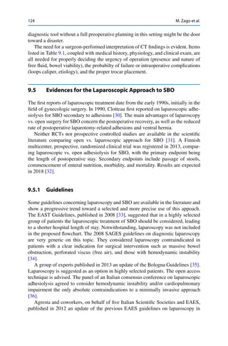 124 M. Zago et al.
diagnostic tool without a full preoperative planning in this setting might be the door
toward a disaster.
The need for a surgeon-performed interpretation of CT ﬁndings is evident. Items
listed in Table 9.1, coupled with medical history, physiology, and clinical exam, are
all needed for properly deciding the urgency of operation (presence and nature of
free ﬂuid, bowel viability), the probabilty of failure or intraoperative complications
(loops caliper, etiology), and the proper trocar placement.
9.5 Evidences for the Laparoscopic Approach to SBO
The ﬁrst reports of laparoscopic treatment date from the early 1990s, initially in the
ﬁeld of gynecologic surgery. In 1990, Clotteau ﬁrst reported on laparoscopic adhe-
siolysis for SBO secondary to adhesions [30]. The main advantages of laparoscopy
vs. open surgery for SBO concern the postoperative recovery, as well as the reduced
rate of postoperative laparotomy-related adhesions and ventral hernia.
Neither RCTs nor prospective controlled studies are available in the scientiﬁc
literature comparing open vs. laparoscopic approach for SBO [31]. A Finnish
multicenter, prospective, randomized clinical trial was registered in 2013, compar-
ing laparoscopic vs. open adhesiolysis for SBO, with the primary endpoint being
the length of postoperative stay. Secondary endpoints include passage of stools,
commencement of enteral nutrition, morbidity, and mortality. Results are expected
in 2018 [32].
9.5.1 Guidelines
Some guidelines concerning laparoscopy and SBO are available in the literature and
show a progressive trend toward a selected and more precise use of this appoach.
The EAST Guidelines, published in 2008 [33], suggested that in a highly selected
group of patients the laparoscopic treatment of SBO should be considered, leading
to a shorter hospital length of stay. Notwithstanding, laparoscopy was not included
in the proposed ﬂowchart. The 2008 SAGES guidelines on diagnostic laparoscopy
are very generic on this topic. They considered laparoscopy contraindicated in
patients with a clear indication for surgical intervention such as massive bowel
obstruction, perforated viscus (free air), and those with hemodynamic instability
[34].
A group of experts published in 2013 an update of the Bologna Guidelines [35].
Laparoscopy is suggested as an option in highly selected patients. The open access
technique is advised. The panel of an Italian consensus conference on laparoscopic
adhesiolysis agreed to consider hemodynamic instability and/or cardiopulmonary
impairment the only absolute contraindications to a minimally invasive approach
[36].
Agresta and coworkers, on behalf of ﬁve Italian Scientiﬁc Societies and EAES,
published in 2012 an update of the previous EAES guidelines on laparoscopy in
 