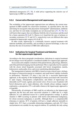 9 Laparoscopy in Small Bowel Obstruction 125
abdominal emergencies [37, 38]. A mild advice supporting the selective use of
laparoscopy in SBO was afﬁrmed.
9.5.2 Conservative Management and Laparoscopy
The availability of the laparoscopic approach does not inﬂuence the current man-
agement of SBO suitable for conservative treatment. As speciﬁed above, the role
and timing for nasogastric tube placement, Gastrograﬁn®
administration, antibiotic
use, and time for oral intake resumption are not discussed here [35, 39, 40]. It is
well known that surgery does not inﬂuence both the risk of recurrence and the need
for a future operation [8] (LoE 3). Duron et al. found that the rates of primary or
secondary recurrence (12 % and 18 %, respectively) were not different after open
compared to laparoscopic surgery [41] (LoE 3).
In other words, laparoscopy is a minimally invasive surgical treatment with
inherent morbidity and mortality, and according to present knowledge, it does not
decrease the rate of recurrence of SBO after adhesiolysis.
9.5.3 Indications for Surgical Treatment and Selection
for the Laparoscopic Approach
According to the above paragraph considerations, indications to surgical treatment
do not change even if the patient is considered suitable for a laparoscopic approach.
An accurate and complete evaluation of the patient history, physiology,abdomen,
and of the performed imaging must be performed.This is especially true for a patient
with the classic tetrad frequently associated with bowel strangulation, namely,
leukocytosis, tachycardia, fever, and severe unrelenting abdominal pain.
The management of patients with SBO is based on some critical issues: etiology,
the degree of obstruction (partial or complete), and small bowel viability (ischemia
or perforation). Therefore, CT plays a key role for a successful laparoscopic
approach, as the majority of the morphological criteria associated with conversion
to open surgery, intraoperative complications, and failure of laparoscopy are
detectable on CT (axial, sagittal, and coronal views). Even in case of patients with
bowel obstruction and a virgin abdomen, who virtually always undergo surgical
exploration, a preoperative CT is advisable whenever the laparoscopic approach is
evisageable.
Theoretically, all etiologies of SBO could be an indication to the laparoscopic
approach, but the best and more successful situation is a SBO due to a single
adhesion. It is an additional reason for a careful preoperative workup. A special
situation is SBO occurring in patients with known intra-abdominal malignancy,
for whom recurrent malignancy is possible. Although there is a comprehensible
reluctancy to operate, 30 % of patients will have a simple adhesion amenable to
simple lysis, 30 % have a resectable obstructing malignancy, and only 30 % have
carcinomatosis not suitable for any surgical solution. It is probably the only setting
 