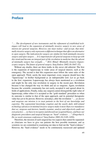 Preface
“ : : : The development of new instruments and the reﬁnement of established tech-
niques will lead to the expansion of minimally invasive surgery to new areas of
interest for general surgeons. However, one must realize—and accept, that mini-
mally invasive surgery only represents a different technique that offers an alternative
to open surgery. The indication for surgery are similar for both minimally invasive
surgery and open surgery : : : It is important for all general surgeons to keep up with
this trend and become an integral part of the revolution in medicine that the advent
of minimally surgery has wrought : : : ” (H.S. Himal: Minimally invasive (laparo-
scopic) surgery. The future of general surgery. Surg Endosc 2002;16:1647–52).
Without any doubts, there are three truths in this never old editorial. The ﬁrst
is the expansion of laparoscopy to wider areas of surgical interest, such as the
emergency. The second is that this expansion must follow the same rules of the
open approach. Third, surely the most important: every surgeon should have the
“laparoscopy” in his/her background as an indispensable tool. Let us go back
to the ﬁrst: expansion. Laparoscopy has always been mentioned as a revolution
and might be the only true revolution in surgery in the recent past. Revolution
because it has changed the way we think and act as surgeons. Again, revolution
because the scientiﬁc community has not easily accepted it and agreed about its
ﬁelds of applications. Finally, today any surgeon cannot disregard the right value of
laparoscopy, either when it is accepted as the “gold standard” procedure or when
its outcome is similar to that of the open approach, and its potential therapeutic
value has yet to be proven. However, nowadays, after the revolution “ : : : as doctor
and surgeons our mission is to treat patients to the best of our knowledge and
expertise. The exponential knowledge eruption and the nearly daily skill-related
technology advances in minimal invasive surgery make it more than ever mandatory
that we, surgeons and doctors, humbly examine, analyze and objectively audit our
own practice : : : we have to recognise and discard our acquired biases, and base our
diagnostic procedures and surgical therapy on “hard” evidence : : : ” (Fingerhut A.
Do we need consensus conferences? Surg Endosc 2002;16:1149–1450).
Therefore, the mission of each surgeon has two aspects that cannot be separated:
as clinicians we have to give our patients the best possible treatment, and as
scientists we are committed to examining our data to ﬁnd out the “hard evidence.”
However, the “hard evidence” needs to be continuously reassessed and updated
xiii
 