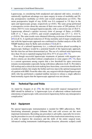 9 Laparoscopy in Small Bowel Obstruction 129
Laparoscopy, in considering both unadjusted and adjusted odd ratios, revealed a
statistically signiﬁcant advantage over open surgery in terms of morbidity and 30-
day postoperative morbidity (p < 0.01) and overall complications (p < 0.01). The
mean postoperative length of stay (LOS) was 8.4 compared to 3.8 days in the
open and laparoscopic groups, respectively (p < 0.01). The same group performed
a retrospective review about the outcome of their own series of 269 patients, 83 of
whom (30.9 %) were managed laparoscopically, with a conversion rate of 38.6 %.
Laparoscopy allowed a quicker recovery (time of passage of ﬂatus, p < 0.005),
LOS (5 vs. 7 days, p < 0.031), and overall complication rate (27.7 vs. 43.6 %,
p < 0.014). The same results were obtained following exclusion of bowel resections
[65] (LoE 4). A signiﬁcant reduction of 30-day mortality and of major complication
rate with the laparoscopic approach was conﬁrmed in a further analysis of the ACS
NSQIP database done by Kelly and coworkers [72] (LoE 3).
The use of a tailored laparotomy (i.e., a reduced incision placed according to
laparoscopic ﬁndings) would be a potential beneﬁt of the laparoscopic approach,
but this item has not been demonstrated yet. The use of a tailored mini-laparotomy
(less than 10 cm) is reported ranging from 20 to 35 % of cases [59, 73].
Even though successful laparoscopic treatments of patients with negative pre-
dictive criteria are described without complication in some papers [59, 73], there
is a current agreement among experts that a low threshold for open conversion
remains recommended, especially facing with dense adhesions (LoE 5). Provided a
full workup and a critical decision making have been done, conversion should not be
considered a failure, but simply the further and wise step in the optimal management
of a patient with SBO. From the other side, any surgeon with developed laparoscopic
skills who has performed a standard midline incision to release a single adhesive
band normally regrets that the laparoscopic approach was not chosen.
9.6 Technical Tips and Tricks
As stated by Azagury et al. [70], the ideal successful surgical management of
SBO should be deﬁned as “a laparoscopic lysis of adhesions without inadvertent
enterotomy or laparoscopic with conversion to laparotomy before any intraoperative
complication.”
9.6.1 Equipment
No special laparoscopic instrumentation is needed for SBO adhesiolysis. Well-
functioning atraumatic graspers (Johanne like) and cold scissors are the most
important instruments. Recording any procedure is advisable, especially for review-
ing the procedure in case of complications and when inadvertent enterotomy occurs,
in order to improve the awareness and the skills of the entire surgical team.
Advanced sealing instruments (radiofrequency dissector, ultrasonic scalpel) could
 