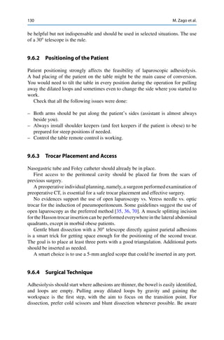130 M. Zago et al.
be helpful but not indispensable and should be used in selected situations. The use
of a 30ı
telescope is the rule.
9.6.2 Positioning of the Patient
Patient positioning strongly affects the feasibility of laparoscopic adhesiolysis.
A bad placing of the patient on the table might be the main cause of conversion.
You would need to tilt the table in every position during the operation for pulling
away the dilated loops and sometimes even to change the side where you started to
work.
Check that all the following issues were done:
– Both arms should be put along the patient’s sides (assistant is almost always
beside you).
– Always install shoulder keepers (and feet keepers if the patient is obese) to be
prepared for steep positions if needed.
– Control the table remote control is working.
9.6.3 Trocar Placement and Access
Nasogastric tube and Foley catheter should already be in place.
First access to the peritoneal cavity should be placed far from the scars of
previous surgery.
A preoperative individual planning, namely, a surgeon performed examination of
preoperative CT, is essential for a safe trocar placement and effective surgery.
No evidences support the use of open laparoscopy vs. Veress needle vs. optic
trocar for the induction of pneumoperitoneum. Some guidelines suggest the use of
open laparoscopy as the preferred method [35, 36, 70]. A muscle splitting incision
for the Hasson trocar insertion can be performed everywhere in the lateral abdominal
quadrants, except in morbid obese patients.
Gentle blunt dissection with a 30ı
telescope directly against parietal adhesions
is a smart trick for getting space enough for the positioning of the second trocar.
The goal is to place at least three ports with a good triangulation. Additional ports
should be inserted as needed.
A smart choice is to use a 5-mm angled scope that could be inserted in any port.
9.6.4 Surgical Technique
Adhesiolysis should start where adhesions are thinner, the bowel is easily identiﬁed,
and loops are empty. Pulling away dilated loops by gravity and gaining the
workspace is the ﬁrst step, with the aim to focus on the transition point. For
dissection, prefer cold scissors and blunt dissection whenever possible. Be aware
 