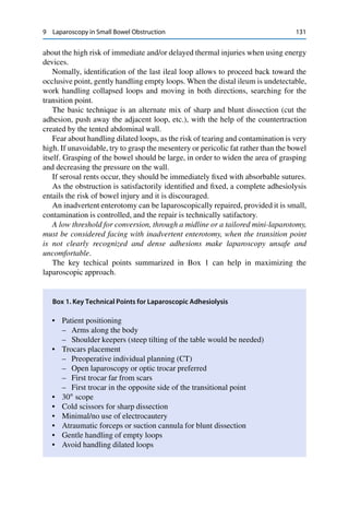 9 Laparoscopy in Small Bowel Obstruction 131
about the high risk of immediate and/or delayed thermal injuries when using energy
devices.
Nomally, identiﬁcation of the last ileal loop allows to proceed back toward the
occlusive point, gently handling empty loops. When the distal ileum is undetectable,
work handling collapsed loops and moving in both directions, searching for the
transition point.
The basic technique is an alternate mix of sharp and blunt dissection (cut the
adhesion, push away the adjacent loop, etc.), with the help of the countertraction
created by the tented abdominal wall.
Fear about handling dilated loops, as the risk of tearing and contamination is very
high. If unavoidable, try to grasp the mesentery or pericolic fat rather than the bowel
itself. Grasping of the bowel should be large, in order to widen the area of grasping
and decreasing the pressure on the wall.
If serosal rents occur, they should be immediately ﬁxed with absorbable sutures.
As the obstruction is satisfactorily identiﬁed and ﬁxed, a complete adhesiolysis
entails the risk of bowel injury and it is discouraged.
An inadvertent enterotomy can be laparoscopically repaired, provided it is small,
contamination is controlled, and the repair is technically satifactory.
A low threshold for conversion, through a midline or a tailored mini-laparotomy,
must be considered facing with inadvertent enterotomy, when the transition point
is not clearly recognized and dense adhesions make laparoscopy unsafe and
uncomfortable.
The key techical points summarized in Box 1 can help in maximizing the
laparoscopic approach.
Box 1. Key Technical Points for Laparoscopic Adhesiolysis
• Patient positioning
– Arms along the body
– Shoulder keepers (steep tilting of the table would be needed)
• Trocars placement
– Preoperative individual planning (CT)
– Open laparoscopy or optic trocar preferred
– First trocar far from scars
– First trocar in the opposite side of the transitional point
• 30ı
scope
• Cold scissors for sharp dissection
• Minimal/no use of electrocautery
• Atraumatic forceps or suction cannula for blunt dissection
• Gentle handling of empty loops
• Avoid handling dilated loops
 