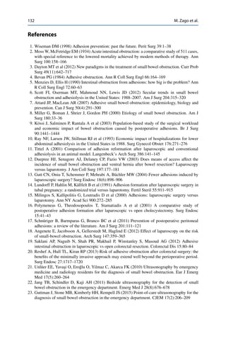 132 M. Zago et al.
References
1. Wiseman DM (1998) Adhesion prevention: past the future. Perit Surg 39:1–38
2. Moss W, McFetridge EM (1934) Acute intestinal obstruction: a comparative study of 511 cases,
with special reference to the lowered mortality achieved by modern methods of therapy. Ann
Surg 100:158–166
3. Dayton MT et al (2012) New paradigms in the treatment of small bowel obstruction. Curr Prob
Surg 49(11):642–717
4. Bevan PG (1984) Adhesive obstruction. Ann R Coll Surg Engl 66:164–169
5. Menzies D, Ellis H (1990) Intestinal obstruction from adhesions: how big is the problem? Ann
R Coll Surg Engl 72:60–63
6. Scott FI, Oserman MT, Mahmoud NN, Lewis JD (2012) Secular trends in small bowel
obstruction and adhesiolysis in the United States: 1988–2007. Am J Surg 204:315–320
7. Attard JP, MacLean AR (2007) Adhesive small bowel obstruction: epidemiology, biology and
prevention. Can J Surg 50(4):291–300
8. Miller G, Boman J, Shrier J, Gordon PH (2000) Etiology of small bowel obstruction. Am J
Surg 180:33–36
9. Kössi J, Salminen P, Rantala A et al (2003) Population-based study of the surgical workload
and economic impact of bowel obstruction caused by postoperative adhesions. Br J Surg
90:1441–1444
10. Ray NF, Larsen JW, Stillman RJ et al (1993) Economic impact of hospitalizations for lower
abdominal adhesiolysis in the United States in 1988. Surg Gynecol Obstet 176:271–276
11. Tittel A (2001) Comparison of adhesion reformation after laparoscopic and conventional
adhesiolysis in an animal model. Langenbeck’s Arch Surg 386:141–145
12. Duepree HJ, Senagore AJ, Delaney CP, Fazio VW (2003) Does means of access affect the
incidence of small bowel obstruction and ventral hernia after bowel resection? Laparoscopy
versus laparotomy. J Am Coll Surg 197:177–181
13. Gutt CN, Oniu T, Schemmer P, Mehrabi A, Büchler MW (2004) Fewer adhesions induced by
laparoscopic surgery? Surg Endosc 18(6):898–906
14. Lundorff P, Hahlin M, Källfelt B et al (1991) Adhesion formation after laparoscopic surgery in
tubal pregnancy: a randomized trial versus laparotomy. Fertil Steril 55:911–915
15. Milingos S, Kallipolitis G, Loutradis D et al (2000) Adhesions: laparoscopic surgery versus
laparotomy. Ann NY Acad Sci 900:272–285
16. Polymeneas G, Theodosopoulos T, Stamatiadis A et al (2001) A comparative study of
postoperative adhesion formation after laparoscopic vs open cholecystectomy. Surg Endosc
15:41–43
17. Schnüriger B, Barmparas G, Branco BC et al (2011) Prevention of postoperative peritoneal
adhesions: a review of the literature. Am J Surg 201:111–121
18. Angenete E, Jacobsson A, Gellerstedt M, Haglind E (2012) Effect of laparoscopy on the risk
of small-bowel obstruction. Arch Surg 147:359–365
19. Saklani AP, Naguib N, Shah PR, Makhail P, Winstanley S, Masoud AG (2012) Adhesive
intestinal obstruction in laparoscopic vs open colorectal resection. Colorectal Dis 15:80–84
20. Reshef A, Hull TL, Kiran RP (2013) Risk of adhesive obstruction after colorectal surgery: the
beneﬁts of the minimally invasive approach may extend well beyond the perioperative period.
Surg Endosc 27:1717–1720
21. Unlüer EE, Yava¸si O, Ero˘glu O, Yilmaz C, Akarca FK (2010) Ultrasonography by emergency
medicine and radiology residents for the diagnosis of small bowel obstruction. Eur J Emerg
Med 17(5):260–264
22. Jang TB, Schindler D, Kaji AH (2011) Bedside ultrasonography for the detection of small
bowel obstruction in the emergency department. Emerg Med J 28(8):676–678
23. Guttman J, Stone MB, Kimberly HH, Rempell JS (2015) Point-of-care ultrasonography for the
diagnosis of small bowel obstruction in the emergency department. CJEM 17(2):206–209
 