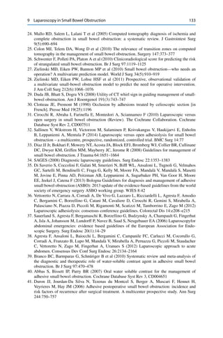 9 Laparoscopy in Small Bowel Obstruction 133
24. Mallo RD, Salem L, Lalani T et al (2005) Computed tomography diagnosis of ischemia and
complete obstruction in small bowel obstruction: a systematic review. J Gastrointest Surg
9(5):690–694
25. Colon MJ, Telem DA, Wong D et al (2010) The relevance of transition zones on computed
tomography in the management of small bowel obstruction. Surgery 147:373–377
26. Schwenter F, Polleti PA, Platon A et al (2010) Clinicoradiological score for predicting the risk
of strangulated small bowel obstruction. Br J Surg 97:1119–1125
27. Zielinski MD, Eiken PW, Bannon MP et al (2010) Small bowel obstruction—who needs an
operation? A multivariate prediction model. World J Surg 34(5):910–919
28. Zielinski MD, Eiken PW, Lohse HSF et al (2011) Prospective, observational validation of
a multivariate small-bowel obstruction model to predict the need for operative intervention.
J Am Coll Surg 212(6):1068–1076
29. Duda JB, Bhatt S, Dogra VS (2008) Utility of CT whirl sign in guiding management of small-
bowel obstruction. Am J Roentgenol 191(3):743–747
30. Clotteau JE, Premont M (1990) Occlusion by adhesions treated by celioscopic section [in
French]. Presse Med 19(25):1196
31. Cirocchi R, Abraha I, Farinella E, Montedori A, Sciannameo F (2010) Laparoscopic versus
open surgery in small bowel obstruction (Review). The Cochrane Collaboration. Cochrane
Database Syst Rev 2, CD007511
32. Sallinen V, Wikstrom H, Victorzon M, Salaminen P, Koivukangas V, Haukijarvi E, Enholm
B, Leppaniemi A, Mentula P (2014) Laparoscopic versus open adhesiolysis for small bowel
obstruction – a multicentre, prospective, randomized, controlled trial. BMC Surg 14:77
33. Diaz JJ Jr, Bokhari F, Mowery NT, Acosta JA, Block EFJ, Bromberg WJ, Collier BR, Cullinane
DC, Dwyer KM, Griffen MM, Mayberry JC, Jerome R (2008) Guidelines for management of
small bowel obstruction. J Trauma 64:1651–1664
34. SAGES (2008) Diagnostic laparoscopy guidelines. Surg Endosc 22:1353–1383
35. Di Saverio S, Coccolini F, Galati M, Smerieri N, Bifﬂ WL, Ansaloni L, Tugnoli G, Velmahos
GC, Sartelli M, Bendinelli C, Fraga G, Kelly M, Moore FA, Mandalà V, Mandalà S, Masetti
M, Jovine E, Pinna AD, Peitzman AB, Leppaniemi A, Sugarbaker PH, Van Goor H, Moore
EE, Jeekel J, Catena F (2013) Bologna Guidelines for diagnosis and management of adhesive
small bowel obstruction (ASBO): 2013 update of the evidence-based guidelines from the world
society of emergency surgery ASBO working group. WJES 8:42
36. Vettoretto N, Carrara A, Corradi A, De Vivo G, Lazzaro L, Ricciardelli L, Agresta F, Amodio
C, Bergamini C, Borzellino G, Catani M, Cavaliere D, Cirocchi R, Gemini S, Mirabella A,
Palasciano N, Piazza D, Piccoli M, Rigamonti M, Scatizzi M, Tamborrino E, Zago M (2012)
Laparoscopic adhesiolysis: consensus conference guidelines. Colorectal Dis 14:e208–e215
37. Sauerland S, Agresta F, Bergamaschi R, Borzellino G, Budzynsky A, Champault G, Fingerhut
A, Isla A, Johansson M, Lundorff P, Navez B, Saad S, Neugebauer EA (2006) Laparoscopyfor
abdominal emergencies: evidence based guidelines of the European Association for Endo-
scopic Surgery. Surg Endosc 20(1):14–29
38. Agresta F, Ansaloni L, Baiocchi L, Bergamini C, Campanile FC, Carlucci M, Cocorullo G,
Corradi A, Franzato B, Lupo M, Mandalà V, Mirabella A, Pernazza G, Piccoli M, Staudacher
C, Vettoretto N, Zago M, Fingerhut A, Uranues S (2012) Laparoscopic approach to acute
abdomen. Consensus Dev Conf Surg Endosc 26:2134–2164
39. Branco BC, Barmparas G, Schnüriger B et al (2010) Systematic review and meta-analysis of
the diagnostic and therapeutic role of water-soluble contrast agent in adhesive small bowel
obstruction. Br J Surg 97:470–478
40. Abbas S, Bissett IP, Parry BR (2007) Oral water soluble contrast for the management of
adhesive small bowel obstruction. Cochrane Database Syst Rev 3, CD004651
41. Duron JJ, Jourdan-Da Silva N, Tezenas du Montcel S, Berger A, Muscari F, Hennet H,
Veyrieres M, Hay JM (2006) Adhesive postoperative small bowel obstruction: incidence and
risk factors of recurrence after surgical treatment. A multicenter prospective study. Ann Surg
244:750–757
 