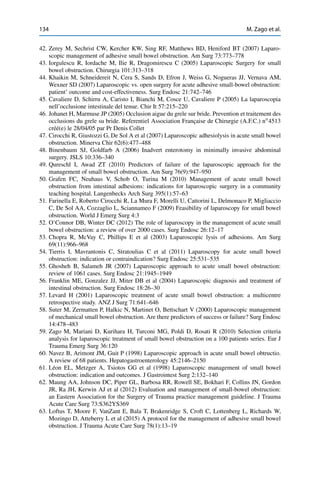 134 M. Zago et al.
42. Zerey M, Sechrist CW, Kercher KW, Sing RF, Matthews BD, Heniford BT (2007) Laparo-
scopic management of adhesive small bowel obstruction. Am Surg 73:773–778
43. Iorgulescu R, Iordache M, Ilie R, Dragomirescu C (2005) Laparoscopic Surgery for small
bowel obstruction. Chirurgia 101:313–318
44. Khaikin M, Schneidereit N, Cera S, Sands D, Efron J, Weiss G, Nogueras JJ, Vernava AM,
Wexner SD (2007) Laparoscopic vs. open surgery for acute adhesive small-bowel obstruction:
patient’ outcome and cost-effectiveness. Surg Endosc 21:742–746
45. Cavaliere D, Schirru A, Caristo I, Bianchi M, Cosce U, Cavaliere P (2005) La laparoscopia
nell’occlusione intestinale del tenue. Chir It 57:215–220
46. Johanet H, Marmuse JP (2005) Occlusion aigue du grele sur bride. Prevention et traitement des
occlusions du grele su bride. Referentiel Association Française de Chirurgie (A.F.C.) nı
4513
créé(e) le 28/04/05 par Pr Denis Collet
47. Cirocchi R, Giustozzi G, De Sol A et al (2007) Laparoscopic adhesiolysis in acute small bowel
obstruction. Minerva Chir 62(6):477–488
48. Binenbaum SJ, Goldfarb A (2006) Inadvert enterotomy in minimally invasive abdominal
surgery. JSLS 10:336–340
49. Qureschl I, Awad ZT (2010) Predictors of failure of the laparoscopic approach for the
management of small bowel obstruction. Am Surg 76(9):947–950
50. Grafen FC, Neuhaus V, Schob O, Turina M (2010) Management of acute small bowel
obstruction from intestinal adhesions: indications for laparoscopic surgery in a community
teaching hospital. Langenbecks Arch Surg 395(1):57–63
51. Farinella E, Roberto Cirocchi R, La Mura F, Morelli U, Cattorini L, Delmonaco P, Migliaccio
C, De Sol AA, Cozzaglio L, Sciannameo F (2009) Feasibility of laparoscopy for small bowel
obstruction. World J Emerg Surg 4:3
52. O’Connor DB, Winter DC (2012) The role of laparoscopy in the management of acute small
bowel obstruction: a review of over 2000 cases. Surg Endosc 26:12–17
53. Chopra R, McVay C, Phillips E et al (2003) Laparoscopic lysis of adhesions. Am Surg
69(11):966–968
54. Tierris I, Mavrantonis C, Stratoulias C et al (2011) Laparoscopy for acute small bowel
obstruction: indication or contraindication? Surg Endosc 25:531–535
55. Ghosheh B, Salameh JR (2007) Laparoscopic approach to acute small bowel obstruction:
review of 1061 cases. Surg Endosc 21:1945–1949
56. Franklin ME, Gonzalez JJ, Miter DB et al (2004) Laparoscopic diagnosis and treatment of
intestinal obstruction. Surg Endosc 18:26–30
57. Levard H (2001) Laparoscopic treatment of acute small bowel obstruction: a multicentre
retrospective study. ANZ J Surg 71:641–646
58. Suter M, Zermatten P, Halkic N, Martinet O, Bettschart V (2000) Laparoscopic management
of mechanical small bowel obstruction. Are there predictors of success or failure? Surg Endosc
14:478–483
59. Zago M, Mariani D, Kurihara H, Turconi MG, Poldi D, Rosati R (2010) Selection criteria
analysis for laparoscopic treatment of small bowel obstruction on a 100 patients series. Eur J
Trauma Emerg Surg 36:120
60. Navez B, Arimont JM, Guit P (1998) Laparoscopic approach in acute small bowel obtructio.
A review of 68 patients. Hepatogastroenterology 45:2146–2150
61. Léon EL, Metzger A, Tsiotos GG et al (1998) Laparoscopic management of small bowel
obstruction: indication and outcomes. J Gastrointest Surg 2:132–140
62. Maung AA, Johnson DC, Piper GL, Barbosa RR, Rowell SE, Bokhari F, Collins JN, Gordon
JR, Ra JH, Kerwin AJ et al (2012) Evaluation and management of small-bowel obstruction:
an Eastern Association for the Surgery of Trauma practice management guideline. J Trauma
Acute Care Surg 73:S362YS369
63. Loftus T, Moore F, VanZant E, Bala T, Brakenridge S, Croft C, Lottenberg L, Richards W,
Mozingo D, Atteberry L et al (2015) A protocol for the management of adhesive small bowel
obstruction. J Trauma Acute Care Surg 78(1):13–19
 
