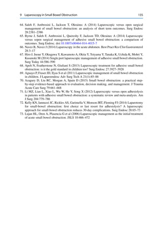 9 Laparoscopy in Small Bowel Obstruction 135
64. Saleh F, Ambrosini L, Jackson T, Okrainec A (2014) Laparoscopic versus open surgical
management of small bowel obstruction: an analysis of short term outcomes. Surg Endosc
28:2381–2386
65. Byrne J, Saleh F, Ambrosini L, Quereshy F, Jackson TD, Okrainec A (2014) Laparoscopic
versus sopen surgical management of adhesive small bowel obstruction: a comparison of
outcomes. Surg Endosc. doi:10.1007/s00464-014-4015-7
66. Navez B, Navez J (2014) Laparoscopy in the acute abdomen. Best Pract Res Clin Gastroenterol
28:3–17
67. Hiro J, Inoue Y, Okugawa Y, Kawamoto A, Okita Y, Toiyama Y, Tanaka K, Uchida K, Mohri Y,
Kusunoki M (2014) Single port laparoscopic management of adhesive small bowel obstruction.
Surg Today 44:586–590
68. Apelt N, Featherstone N, Giuliani S (2013) Laparoscopic treatment for adhesive small bowel
obstruction: is it the gold standard in children too? Surg Endosc 27:3927–3928
69. Aguayo P, Fraser JD, Ilyas S et al (2011) Laparoscopic management of small bowel obstruction
in children. J Laparoendosc Adv Surg Tech A 21(1):85–88
70. Azagury D, Liu RC, Morgan A, Spain D (2015) Small bowel obstruction: a practical step-
by-step evidence-based approach to evaluation, decision making, and management. J Trauma
Acute Care Surg 79:661–668
71. Li MZ, Lian L, Xiao L, Wu W, He Y, Song X (2012) Laparoscopic versus open adhesiolysis
in patients with adhesive small bowel obstruction: a systematic review and meta-analysis. Am
J Surg 204:779–786
72. Kelly KN, Iannuzzi JC, Rickles AS, Garimella V, Monson JRT, Fleming FJ (2014) Laparotomy
for small-bowel obstruction: ﬁrst choice or last resort for adhesiolysis? A laparoscopic
approach for small-bowel obstruction reduces 30-day complications. Surg Endosc 28:65–73
73. Lujan HL, Oren A, Plasencia G et al (2006) Laparoscopic management as the initial treatment
of acute small bowel obstruction. JSLS 10:466–472
 