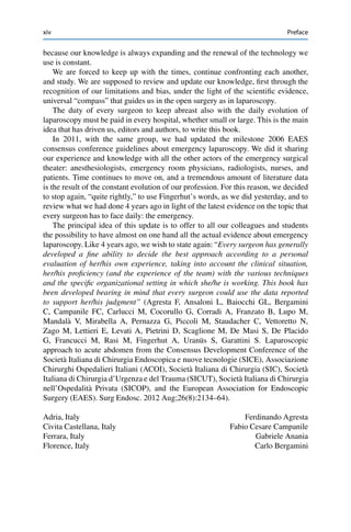 xiv Preface
because our knowledge is always expanding and the renewal of the technology we
use is constant.
We are forced to keep up with the times, continue confronting each another,
and study. We are supposed to review and update our knowledge, ﬁrst through the
recognition of our limitations and bias, under the light of the scientiﬁc evidence,
universal “compass” that guides us in the open surgery as in laparoscopy.
The duty of every surgeon to keep abreast also with the daily evolution of
laparoscopy must be paid in every hospital, whether small or large. This is the main
idea that has driven us, editors and authors, to write this book.
In 2011, with the same group, we had updated the milestone 2006 EAES
consensus conference guidelines about emergency laparoscopy. We did it sharing
our experience and knowledge with all the other actors of the emergency surgical
theater: anesthesiologists, emergency room physicians, radiologists, nurses, and
patients. Time continues to move on, and a tremendous amount of literature data
is the result of the constant evolution of our profession. For this reason, we decided
to stop again, “quite rightly,” to use Fingerhut’s words, as we did yesterday, and to
review what we had done 4 years ago in light of the latest evidence on the topic that
every surgeon has to face daily: the emergency.
The principal idea of this update is to offer to all our colleagues and students
the possibility to have almost on one hand all the actual evidence about emergency
laparoscopy. Like 4 years ago, we wish to state again: “Every surgeon has generally
developed a ﬁne ability to decide the best approach according to a personal
evaluation of her/his own experience, taking into account the clinical situation,
her/his proﬁciency (and the experience of the team) with the various techniques
and the speciﬁc organizational setting in which she/he is working. This book has
been developed bearing in mind that every surgeon could use the data reported
to support her/his judgment” (Agresta F, Ansaloni L, Baiocchi GL, Bergamini
C, Campanile FC, Carlucci M, Cocorullo G, Corradi A, Franzato B, Lupo M,
Mandalà V, Mirabella A, Pernazza G, Piccoli M, Staudacher C, Vettoretto N,
Zago M, Lettieri E, Levati A, Pietrini D, Scaglione M, De Masi S, De Placido
G, Francucci M, Rasi M, Fingerhut A, Uranüs S, Garattini S. Laparoscopic
approach to acute abdomen from the Consensus Development Conference of the
Società Italiana di Chirurgia Endoscopica e nuove tecnologie (SICE), Associazione
Chirurghi Ospedalieri Italiani (ACOI), Società Italiana di Chirurgia (SIC), Società
Italiana di Chirurgia d’Urgenza e del Trauma (SICUT), Società Italiana di Chirurgia
nell’Ospedalità Privata (SICOP), and the European Association for Endoscopic
Surgery (EAES). Surg Endosc. 2012 Aug;26(8):2134–64).
Adria, Italy Ferdinando Agresta
Civita Castellana, Italy Fabio Cesare Campanile
Ferrara, Italy Gabriele Anania
Florence, Italy Carlo Bergamini
 