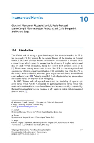 10Incarcerated Hernias
Giovanni Alemanno, Riccardo Somigli, Paolo Prosperi,
Mario Campli, Alberto Arezzo, Andrea Valeri, Carlo Bergamini,
and Mauro Zago
10.1 Introduction
The lifetime risk of having a groin hernia repair has been estimated to be 27 %
for men and 3 % for women. In the natural history of the inguinal or femoral
hernia, 0.29–2.9 % of cases become incarcerated. Incarceration is the state of an
external hernia which cannot be reduced into the abdomen. It implies an increased
risk of small bowel obstruction, being the second most common cause of it
[1]. Furthermore, among incarcerated hernias, 10–15 % become strangulated and
gangrenous, which is a severe complication with a mortality rate of up to 5 % in
the elderly. Incarceration has, therefore, great importance and should be considered
a surgical emergency [2]. Actually, roughly 5 % of all patients having an operation
for external hernia are explored as an emergency.
In 1993, Watson and colleagues demonstrated the feasibility of laparoscopic
groin hernia repair (GHR). A modiﬁed pre-peritoneal femoral hernia repair with
mesh and resection of incarcerated small bowel was been successfully completed by
these authors under laparoscopic guidance in a 64-year-old patient with incarcerated
femoral hernia [3].
G. Alemanno ( ) • R. Somigli • P. Prosperi • A. Valeri • C. Bergamini
Careggi University Hospital, Florence, Italy
e-mail: g.alemannomd@gmail.com
M. Campli
Division of Surgery, “Nuova Itor” Private Health Facility, Rome, Italy
A. Arezzo
Department of Surgical Science, University of Torino, Italy
M. Zago
General Surgery Department, Minimally Invasive Surgery Unit, Policlinico San Pietro,
Via Forlanini 15, 24036 Ponte San Pietro, BG, Italy
© Springer International Publishing Switzerland 2016
F. Agresta et al. (eds.), Emergency Laparoscopy,
DOI 10.1007/978-3-319-29620-3_10
137
 