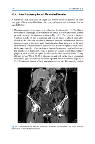 146 G. Alemanno et al.
10.4 Less Frequently Found Abdominal Hernias
A number of small case-series or single-case reports have been reported on other
rare types of incarcerated hernia or other types of laparoscopic techniques that are
reported below.
1. Most case reports concern emergency obturator hernioplasties [13]. The obtura-
tor hernia is a rare type of abdominal wall hernia in which abdominal content
protrudes through the obturator foramen (Fig. 10.5). The obturator foramen,
which is usually 10 mm in diameter and oval in shape, is almost completely
closed by the obturator membrane, obturator internus, and obturator externus
muscles, except at the upper part. Emaciation has been known to be the most
important risk factor of obturator hernia because massive weight loss leads to loss
of the protective effect of pre-peritoneal fat over the obturator canal and increases
the likelihood of herniation. Thus, it commonly occurs in debilitated elderly
people in their seventh or eighth decades and is sometimes called the “skinny
old lady hernia.” Up to 50–60 % of cases present with partial bowel obstruction
in Richter’s type incarceration have been reported. Bowel resection is required in
25–75 % of cases, as most of them were diagnosed too late. The mortality rate has
Fig. 10.5 Incarcerated left obturator hernia on CT coronal reconstruction. The arrow indicates
the location of the left obturator hernia
 
