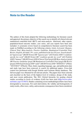 Note to the Reader
The authors of this book adopted the following methodology for literature search
and appraisal: the primary objective of the search was to identify all clinical relevant
randomized controlled trials (RCT) and meta-analysis. Afterward, other reports,
population-based outcome studies, case series, and case reports have been also
included. A systematic review based on comprehensive literature search has been
made on PubMed according to the following criteria: Limits Activated: Humans,
Clinical Trial, Meta-Analysis, Practice Guideline, Randomized Controlled Trial,
Review, English, All Adult: 19C years, published in the last 20 years. Search details:
[((“laparoscopy” [MeSH Terms] OR “laparoscopic” [All Fields]) AND (“condition-
speciﬁc key word” [MeSH Terms] OR “condition-speciﬁc key word” [All Fields]))
AND (“humans” [MeSH Terms] AND (Clinical Trial [ptyp] OR Meta-Analysis [ptyp]
OR Practice Guideline [ptyp] OR Randomized Controlled Trial [ptyp] OR Review
[ptyp]) AND English [lang] AND “adult” [MeSH Terms] AND “2010/25/11”[PDat]:
“2015/10/31” [PDat])]. Then, limits regarding language, age, and publication date
and study type have been removed, to search for additional papers. Cross-link
control was performed with Google Scholar and Cochrane library databases. The
full text paper was obtained for all relevant articles. The papers have been selected
and classiﬁed on the basis of the highest level of evidence, design of the study,
and most recent publication. The 2011 Oxford hierarchy for grading clinical
studies according to levels of evidence (LoE) has been used (http://www.cebm.
net/index.aspx?o=5653). Studies containing severe methodological ﬂaws have been
downgraded as necessary. For each intervention, the validity and homogeneity of
study results, effect sizes, safety, and economic consequences have been considered.
xv
 